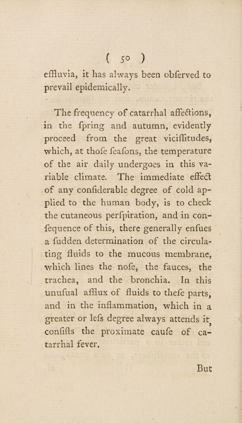 effluvia, it has always been obferved to prevail epidemically. The frequency of catarrhal affe&ions, in the fpring and autumn, evidently proceed from the great viciflitudes, which, at thofe feafons, the temperature of the air daily undergoes in this va¬ riable climate. The immediate effedl of any confiderable degree of cold ap¬ plied to the human body, is to check the cutaneous perforation, and in coli¬ fe queue e of this, there generally enfues a hidden determination of the circula¬ ting fluids to the mucous membrane, which lines the nofe, the fauces, the trachea, and the bronchia. In this unufual afflux of fluids to thefe parts, and in the inflammation, which in a greater or lefs degree always attends it? confifts the proximate caufe of ca¬ tarrhal fever.