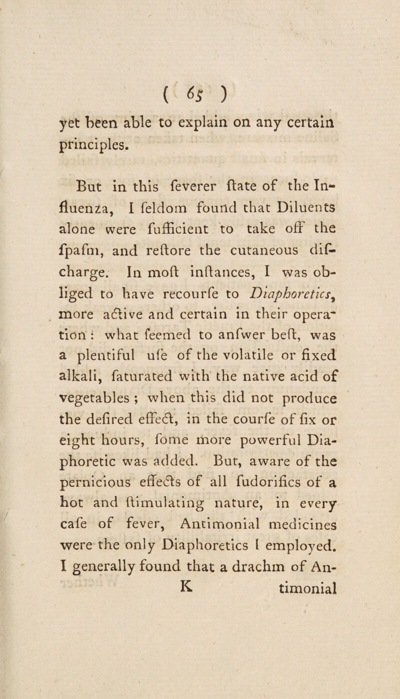 r ( &5 ) yet been able to explain on any certain principles. But in this feverer ftate of the In* ftuenZa, I feldom found that Diluents alone were fufficient to take off the fpafm, and reftore the cutaneous dif- v_ charge. In moft inftances, I was ob¬ liged to have recourfe to Diaphoretics, more adlive and certain in their opera* tion : what feemed to anfwer bed, was a plentiful u(e of the volatile or fixed alkali, faturated with the native acid of vegetables ; when this did not produce the defired effedi, in the courfe of fix or eight hours, fame more powerful Dia¬ phoretic was added. But, aware of the pernicious effedfs of all fudorifics of a hot and ftimulatin'g nature, in every cafe of fever, Antimonial medicines were the only Diaphoretics l employed* I generally found that a drachm of An- K timonial 1