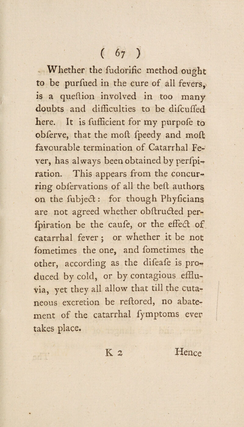 Whether the fudorific method ought to be purfued in the cure of all fevers,* is a queflion involved in too many doubts and difficulties to be difcufied here. It is fufficient for my purpofe to obferve, that the mo ft fpeedy and moffc favourable termination of Catarrhal Fe¬ ver, has always been obtained by perfpi- ration. This appears from the concur¬ ring obfervations of all the beft authors on the fubject: for though Phyficians are not agreed whether obftruded per- fpiration be the caufe, or the effedl of catarrhal fever ; or whether it be not fometimes the one, and fometimes the other, according as the difeafe is pro¬ duced by cold, or by contagious efflu¬ via, yet they all allow that till the cuta¬ neous excretion be reftored, no abate¬ ment of the catarrhal fymptoms ever takes place. / K 2 Hence