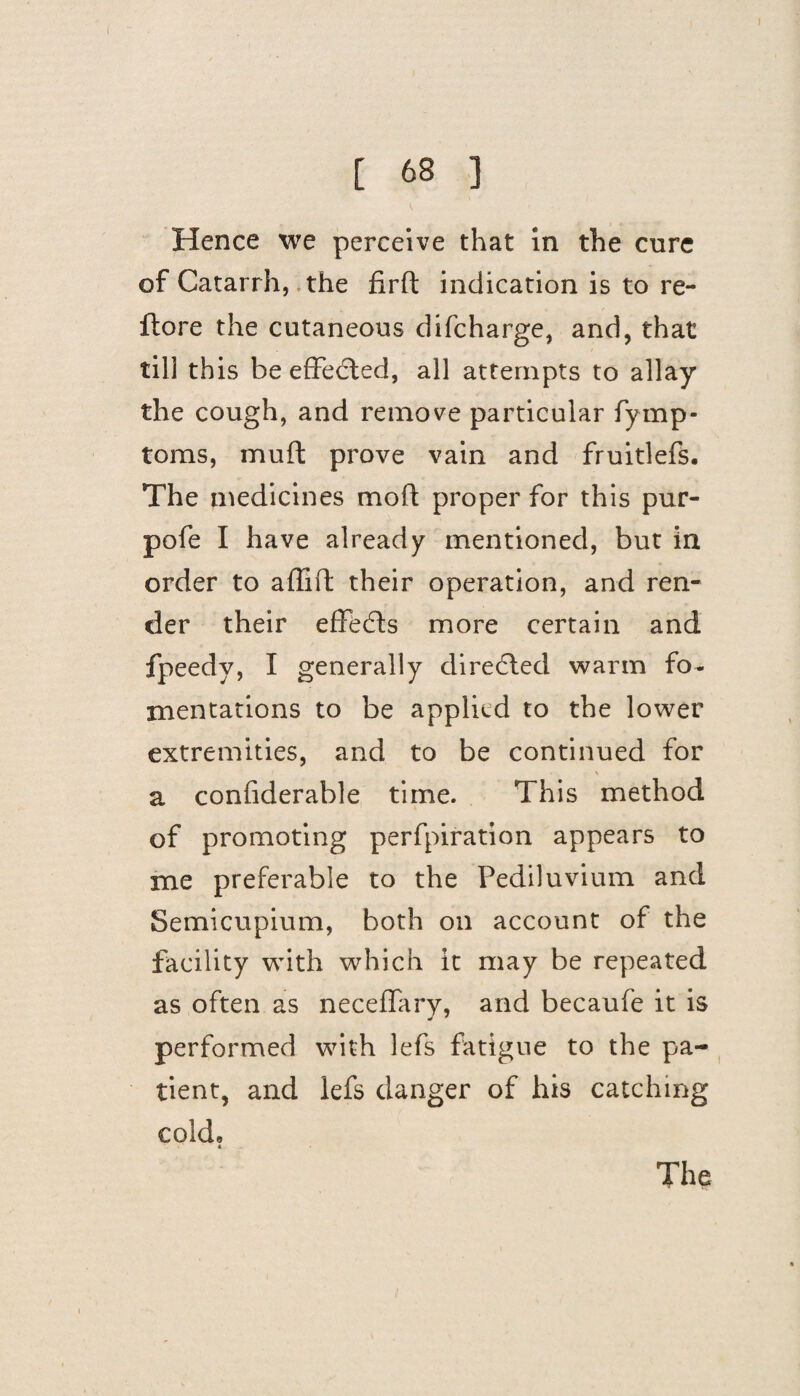 Hence we perceive that in the cure of Catarrh, the firft indication is to re- flore the cutaneous difcharge, and, that till this be effected, all attempts to allay the cough, and remove particular fymp- toms, muff prove vain and fruitlefs. The medicines mod; proper for this pur- pofe I have already mentioned, but in order to affift their operation, and ren¬ der their effects more certain and fpeedy, I generally directed warm fo¬ mentations to be applied to the lower extremities, and to be continued for \ a confiderable time. This method of promoting perfpiration appears to me preferable to the Pediluvium and Semicupium, both on account of the facility with which it may be repeated as often as neceflary, and becaufe it is performed with lefs fatigue to the pa¬ tient, and lefs danger of his catching cold, *