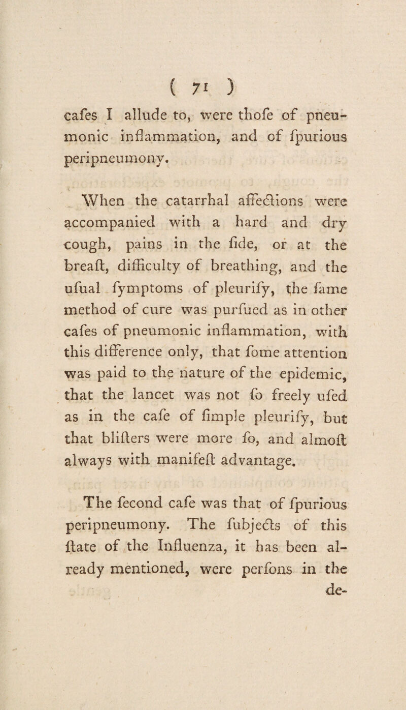 cafes I allude to, were thofe of pneu¬ monic inflammation, and of fpurious peripneumony. When the catarrhal affections were accompanied with a hard and dry cough, pains in the fide, or at the breaft, difficulty of breathing, and the ufual fymptoms of pleurify, the fame method of cure was purfued as in other cafes of pneumonic inflammation, with this difference only, that fome attention was paid to the nature of the epidemic, that the lancet was not fo freely ufed as in the cafe of Ample pleurify, but that bliffers were more fo, and almoft always with manifeft advantage. The fecond cafe was that of fpurious peripneumony. The fubjedls of this ftate of the Influenza, it has been al¬ ready mentioned, were perfons in the de-