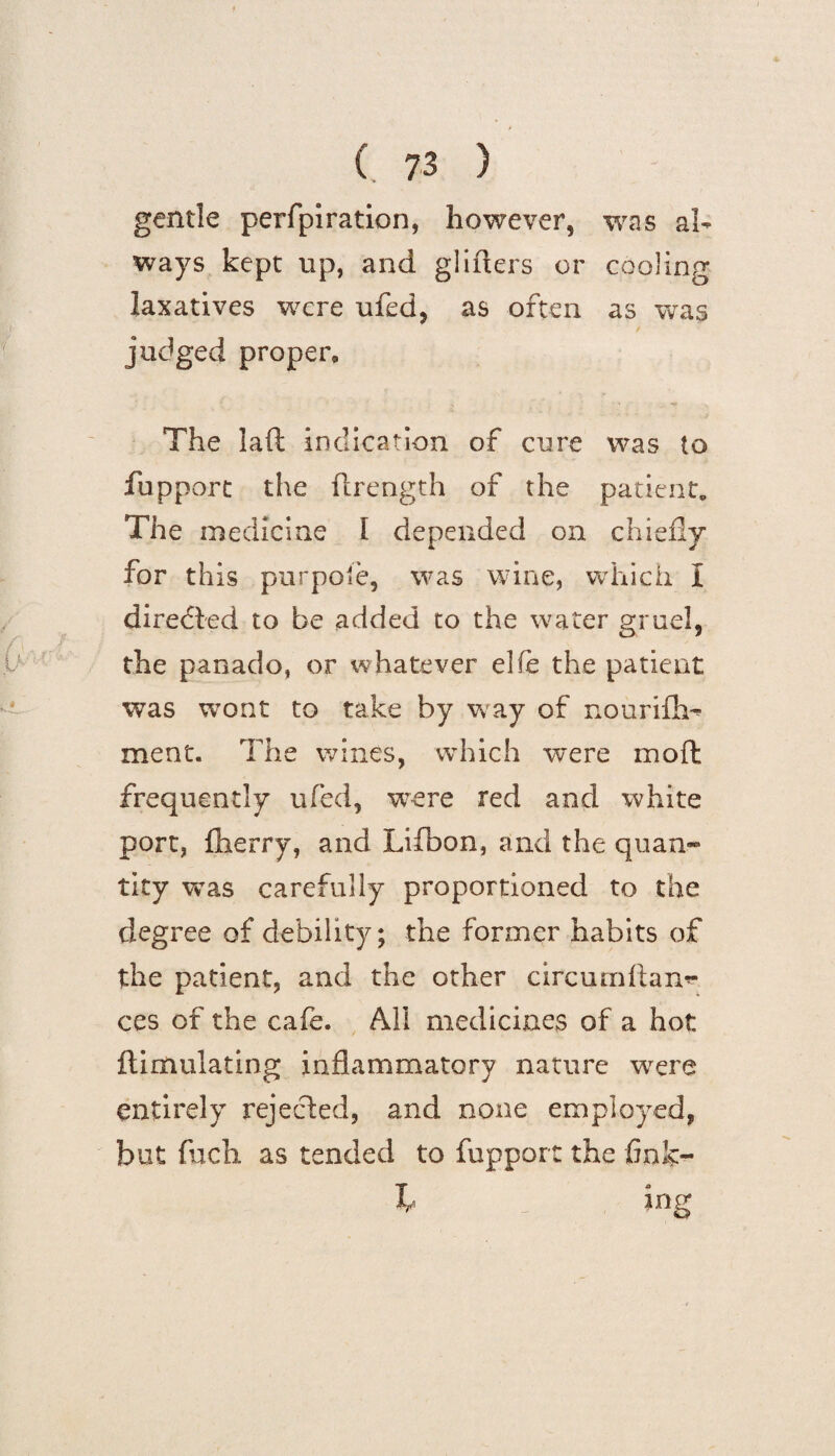 gentle perfpiration, however, was al¬ ways kept up, and gliders or cooling laxatives were ufed, as often as was judged proper,, The laft indication of cure was to fupport the flrength of the patient. The medicine I depended on chiefly for this purpofe, was wine, which I directed to be added to the water gruel, the panado, or whatever elfe the patient wTas wont to take by way of nourifh- ment. The wines, which were moft frequently ufcd, were red and white port, (lierry, and Lifbon, and the quan¬ tity vras carefully proportioned to the degree of debility; the former habits of the patient, and the other circumliam- ces of the cafe. All medicines of a hot ftimulating inflammatory nature were entirely rejected, and none employed, but fncli as tended to fupport the finlc- b Ing