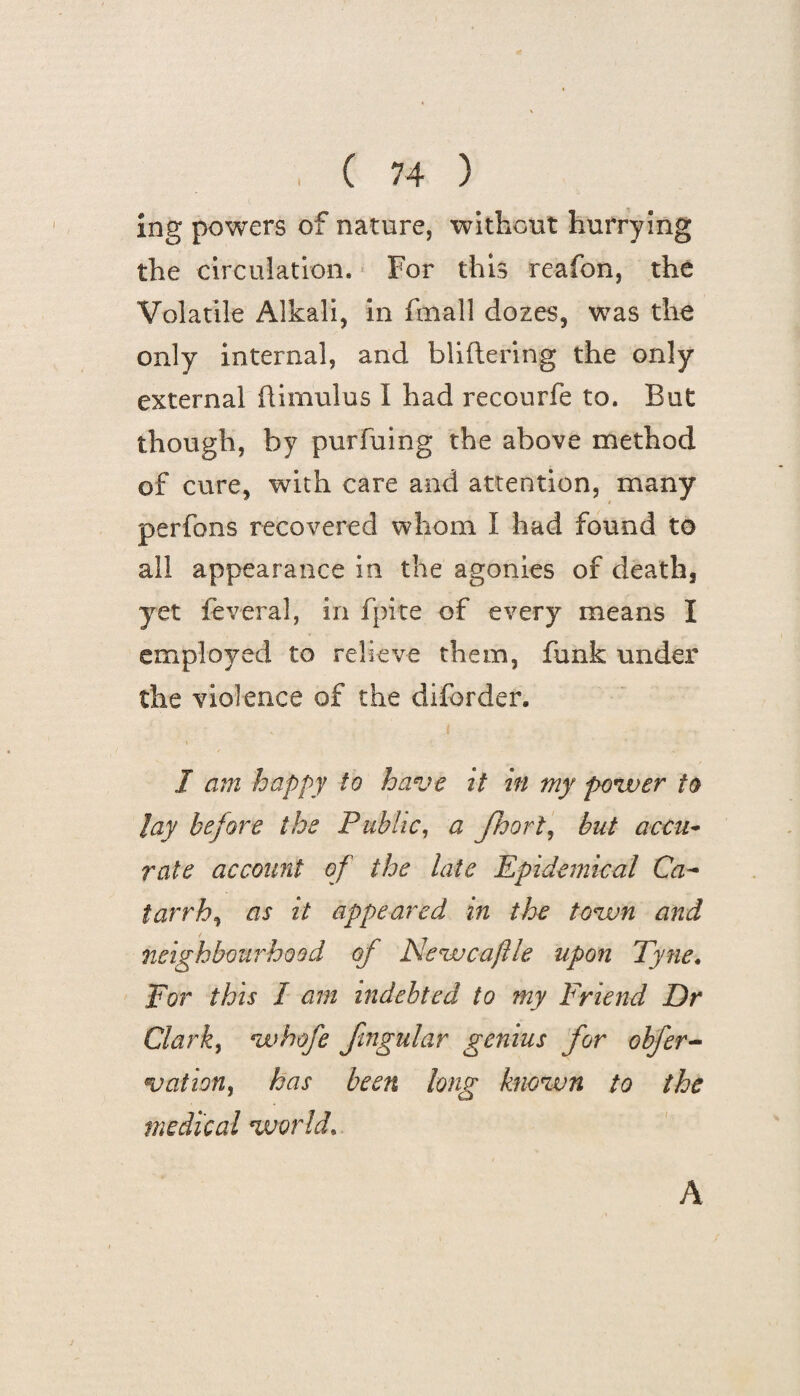 ing powers of nature, without hurrying the circulation. For this reafon, the Volatile Alkali, in ftnall dozes, was the only internal, and bliftering the only external ftim'ulus I had recourfe to. But though, by purfuing the above method of cure, with care and attention, many perfons recovered whom I had found to all appearance in the agonies of death, yet feveral, in fpite of every means I employed to relieve them, funk under the violence of the diforder. I am happy to have it in my power to Jay before the Public, a Jhorl, but accu¬ rate account of the late Epidemical Ca¬ tarrh^ as it appeared in the town and neighbourhood of Newcaflle upon Tyne. For this I am indebted to my Friend Dr Clark, whofe fmgular genius for obfer- vationy has been long known to the medical world. A