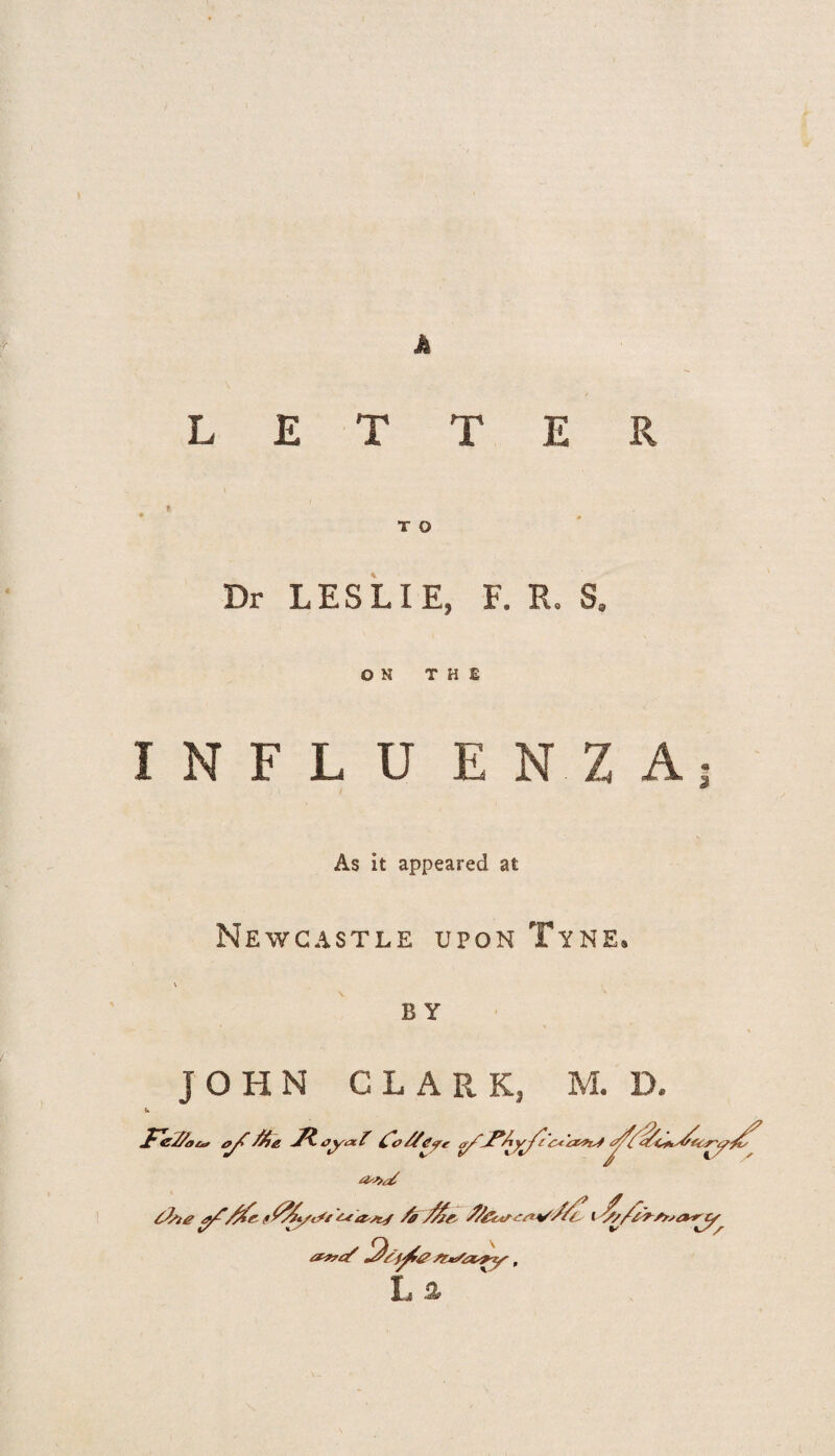 Js LETTER e T O Dr LESLIE, F. R. S. ON THE INFLU E N Z A j As it appeared at Newcastle upon Tyne. B Y JOHN CLARK, M. D.