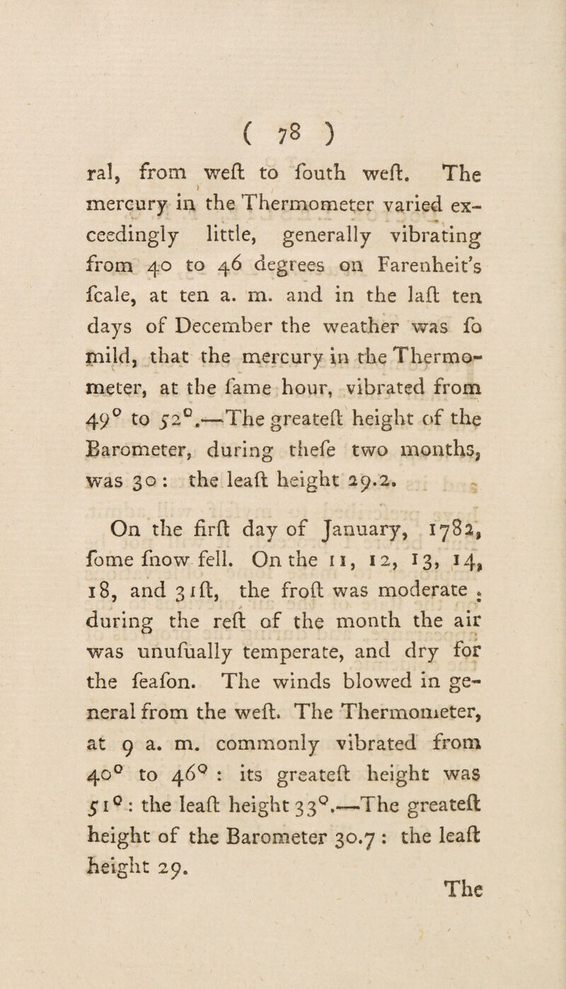 ral, from weft to fouth weft. The i ' j mercury in the Thermometer varied ex¬ ceedingly little, generally vibrating from 40 to 46 degrees on Farenheit’s fcale, at ten a. m. and in the laft ten days of December the weather was fo mild, that the mercury in the Thermo¬ meter, at the fame hour, vibrated from 490 to 5*2°.—Thegreateft height of the Barometer, during thefe two months, was 30 : the leaft height 29.2, On the firft day of January, 1782, feme fnow fell. On the 11, 12, 13, 14, 18, and 31ft, the froft was moderate * during the reft of the month the air was unufually temperate, and dry for the feafon. The winds blowed in ge¬ neral from the weft. The Thermometer, at 9 a. m. commonly vibrated from 400 to 46° : its greateft height was 510: the leaft height 33°.—The greateft height of the Barometer 30.7 : the leaft height 29. The