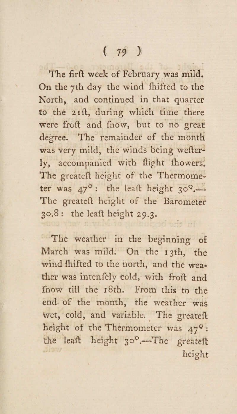 The firft week of February was mild. On the 7th day the wind fhifted to the North, and continued in that quarter to the 21 ft, during which time there were frcft and fnow, but to no great degree. The remainder of the month was very mild, the winds being welder¬ ly, accompanied with flight Ihowers. The greateft height of the Thermome¬ ter was 470 : the leaft height 3oQ.-—« The greateft height of the Barometer 30,8 : the leaft height 29.3. The weather in the beginning of March was mild. On the 13th, the wind fhifted to the north, and the wea¬ ther was intenfely cold, with froft and fnow till the 18th. From this to the end of the month, the weather was wet, cold, and variable. The greateft height of the Thermometer was 47° : the leaft height 30°—The greateft height