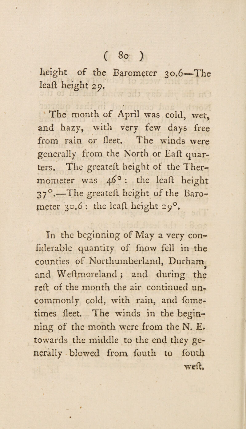 height of the Barometer 30,6—The leaft height 29. 1 The month of April was cold, wet, and hazy, with very few days free from rain or fleet. The winds were generally from the North or Eaft quar¬ ters. The greatefl height of the 1 her- mometer was 4^° : the leaft height 370.—The greatelt height of the Baro¬ meter 30.6 : the leaft height In the beginning of May a very con- fiderable quantity of fnow fell in the counties of Northumberland. Durham t and Weftmoreland ; and during the reft of the month the air continued un¬ commonly cold, with rain, and fome- times fleet. The wrinds in the begin¬ ning of the month were from the N. E* towards the middle to the end they ge¬ nerally blowTed from fouth to fouth weft. *