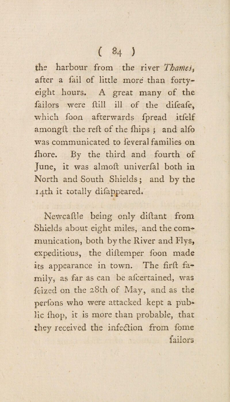 the harbour from the river Thatftei$ after a fail of little more than forty- eight hours, A great many of the failors were ft ill ill of the difeafe, which foon afterwards fpread itfelf amongft the reft of the fhips ; and alfo was communicated to feveral families on fhore. By the third and fourth of June, it was almoft univerfal both in North and South Shields; and by the 14th it totally difappeared* Newcaftle being only diftant from Shields about eight miles, and the com^ munication, both by the River and Flys, expeditious, the diftemper foon made its appearance in town. The firft fa¬ mily, as far as can be afcertained, was feized on the 28th of May, and as the perfons who were attacked kept a pub¬ lic (hop, it is more than probable, that they received the infection from fome failors