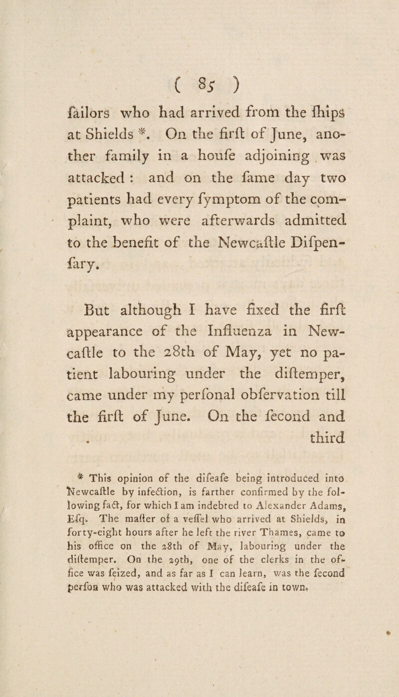 ( §5 ) failors who had arrived from the fhip& at Shields On the firft of June, ano¬ ther family in a houfe adjoining was attacked : and on the fame day two patients had every fymptom of the com¬ plaint, who were afterwards admitted to the benefit of the Newcaftle Difpen- fary. But although I have fixed the firft appearance of the Influenza in New- caftle to the 28th of May, yet no pa¬ tient labouring under the diftemper, came under my perfonal obfervation till the firft of June. On the fecond and . third * This opinion of the difeafe being introduced into 'Newcaftle by infection, is farther confirmed by the fol¬ lowing faft, for which I am indebted to Alexander Adams, Efq* The matter of a veflel who arrived at Shields, in forty-eight hours after he left the river Thames, came to his office on the 38th of May, labouring under the dittemper. On the 29th, one of the clerks in the of¬ fice was feized, and as far as I can learn, was the fecond l perfon who was attacked with the difeafe in town. »