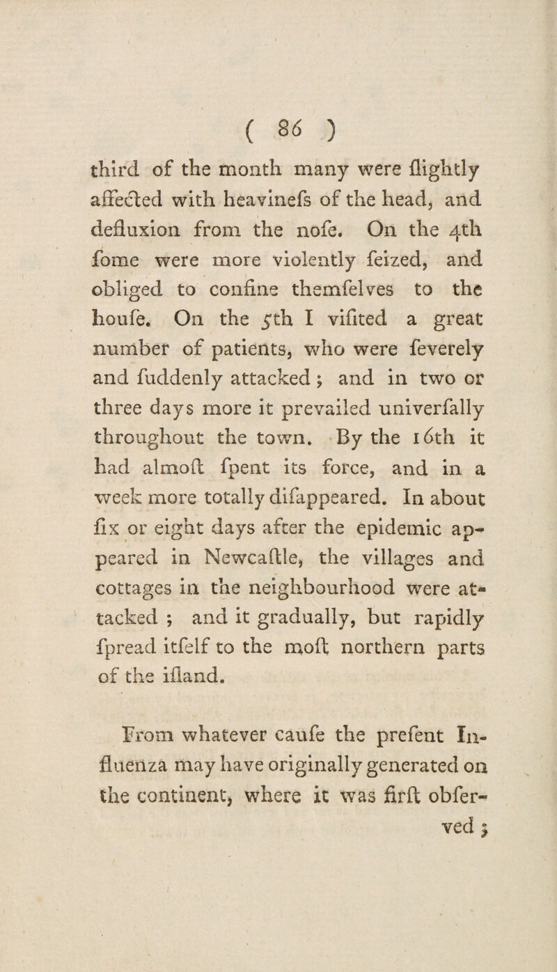 third of the month many were {lightly affected with heavinefs of the head, and defluxion from the nofe. On the 4th fome were more violently feized, and obliged to confine themfelves to the houfe. On the 5th I vifited a great number of patients, who were feverely and fuddenly attacked ; and in two or three days more it prevailed univerfally throughout the town* By the 16th it had almoft fpent its force, and in a week more totally difappeared. In about fix or eight days after the epidemic ap¬ peared in Newcaftle, the villages and cottages in the neighbourhood were at- tacked ; and it gradually, but rapidly fpread itfelf to the moil northern parts of the ifiand. From whatever caufe the prefent In¬ fluenza may have originally generated on the continent, where it was firft obfer- ved $
