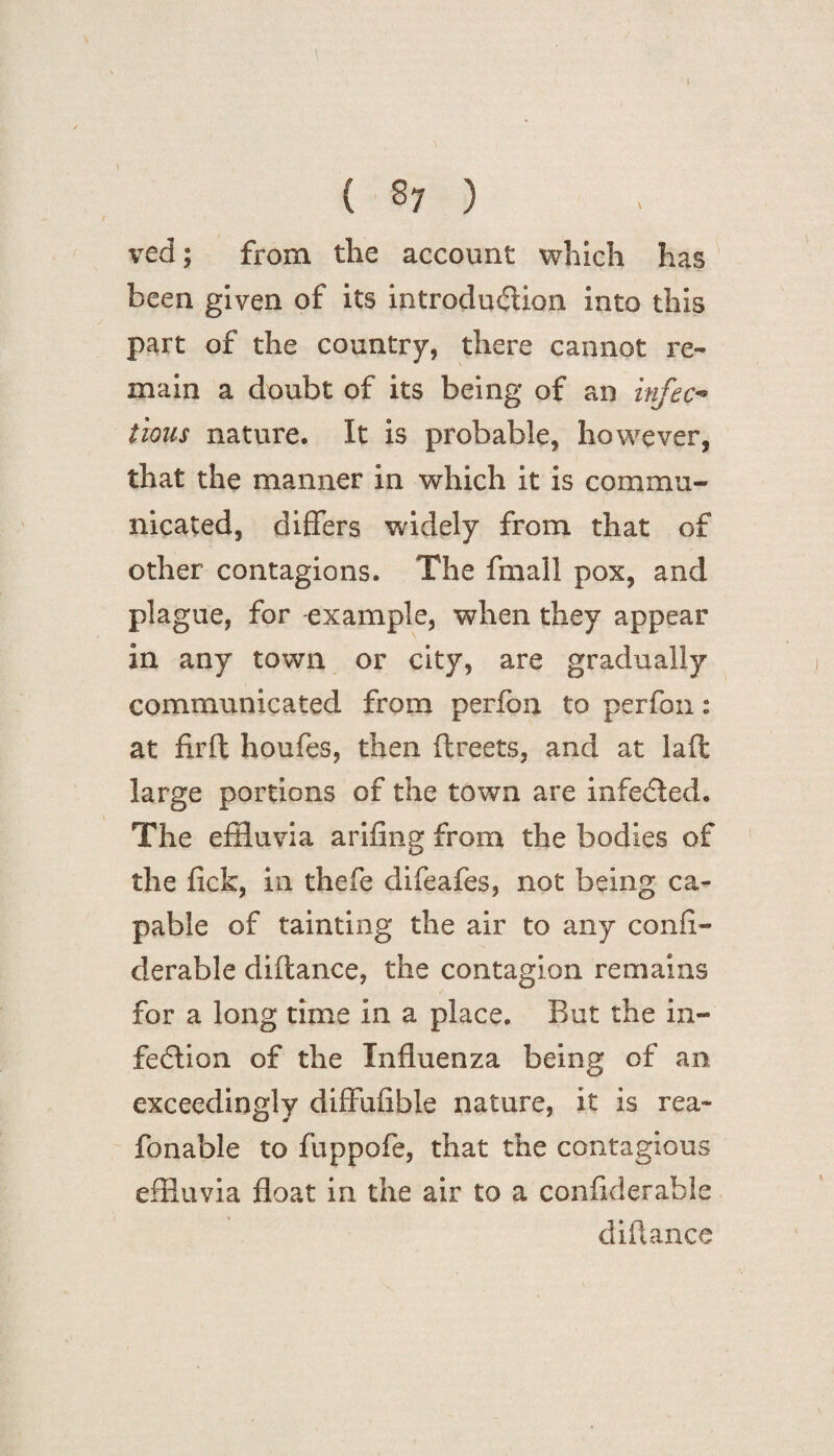 ved; from the account which has been given of its introduction into this part of the country, there cannot re¬ main a doubt of its being of an infec¬ tious nature. It is probable, however, that the manner in which it is commu¬ nicated, differs widely from that of other contagions. The fmall pox, and plague, for example, when they appear in any town or city, are gradually communicated from peri bn to perfon: at firft houfes, then flreets, and at laffc large portions of the town are infeCted. The effluvia arifing from the bodies of the lick, in thefe difeafes, not being ca¬ pable of tainting the air to any confl- derable diftance, the contagion remains for a long time in a place. But the in¬ fection of the Influenza being of an exceedingly diffufible nature, it is rea- fonable to fuppofe, that the contagious effluvia float in the air to a conflderahle diftance