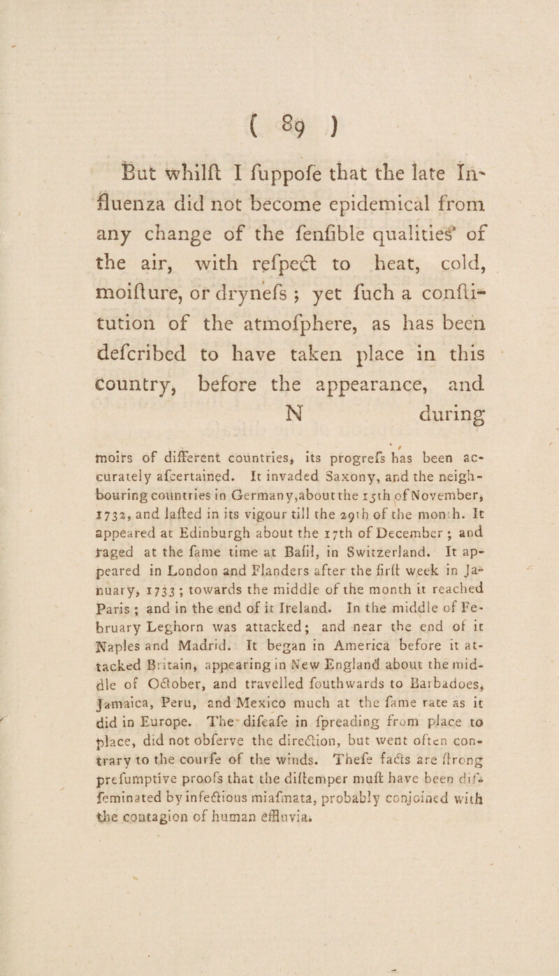 But whilft I fuppofe that the late In- fluenza did not become epidemical from any change of the fenfibie qualities of the air, with refpeft to heat, cold, moidure, or drynefs ; yet fuch a confti- tution of the atmofphere, as has been defcribed to have taken place in this Country, before the appearance, and N during ¥ / moirs of different countries, its progrefs has been ac¬ curately afcertained. It invaded Saxony, and the neigh¬ bouring countries in Germany,about the 15th of Novembers 1732, and lafted in its vigour till the 29th of the mon h. It appeared at Edinburgh about the 17th of December ; and raged at the fame time at Bafil, in Switzerland. It ap¬ peared in London and Flanders after the flrft week in Ja¬ nuary, 1733 ; towards the middle of the month it reached Paris ; and in the end of it Ireland. In the middle of Fe¬ bruary Leghorn was attacked; and near the end of it Naples and Madrid. It began in America before it at¬ tacked Britain, appearing in New England about the mid¬ dle of October, and travelled fouthwards to Baibadoes, Jamaica, Peru, and Mexico much at the fame rate as it did in Europe. The difeafe in fpreading from place to place, did not obferve the direction, but went often con¬ trary to the courfe of the winds. Tnefe fads are ffrcng prefumprive proofs that the difiemper muft have been dif* feminated by infectious miafmata, probably conjoined with the contagion of human effluvia*