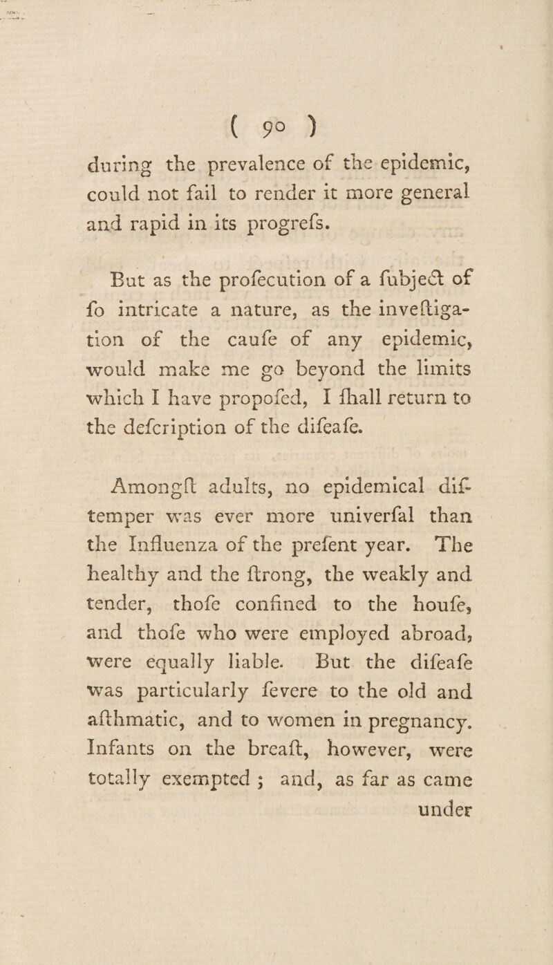 ( 9° ) during the prevalence of the epidemic, could not fail to render it more general and rapid in its progrefs. » * But as the profecutlon of a fubjefl of fo intricate a nature, as the inve(liga¬ tion of the caufe of any epidemic, would make me go beyond the limits which I have propofed, I fhall return to the defcription of the difeafe. Amongfl adults, no epidemical di£ temper was ever more univerfal than the Influenza of the prefent year. The healthy and the ftrong, the weakly and tender, thofe confined to the houfe, and thofe who were employed abroad? were equally liable. But the difeafe was particularly fevere to the old and afthmatic, and to women in pregnancy. Infants on the bread, however, were totally exempted ; and, as far as came under