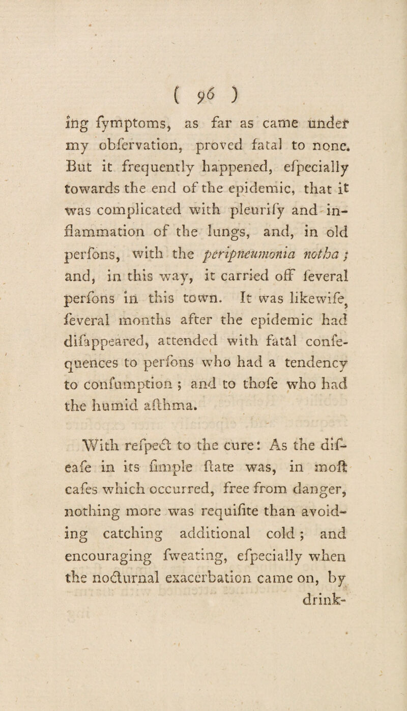 ( S>« ) itig fymptoms, as far as came under my obfervation, proved fatal to none. But it frequently happened, efpecially towards the end of the epidemic, that it was complicated with pleurify and in¬ flammation of the lungs, and, in old perfons, with the peripneumonia not ha : and, in this way, it carried off feveral perfons in this town. It was likewife^ feveral months after the epidemic had difippeared, attended with fatal confe- qtiences to perfons who had a tendency to confumption ; and to thofe who had the humid afthrna. With refpexSl to the cure: As the difl¬ ea fe in its Ample ftate was, in moft cafes which occurred, free from danger, nothing more was requifite than avoid¬ ing catching additional cold ; and encouraging fweating, efpecially when the no&urnal exacerbation came on, by drink-