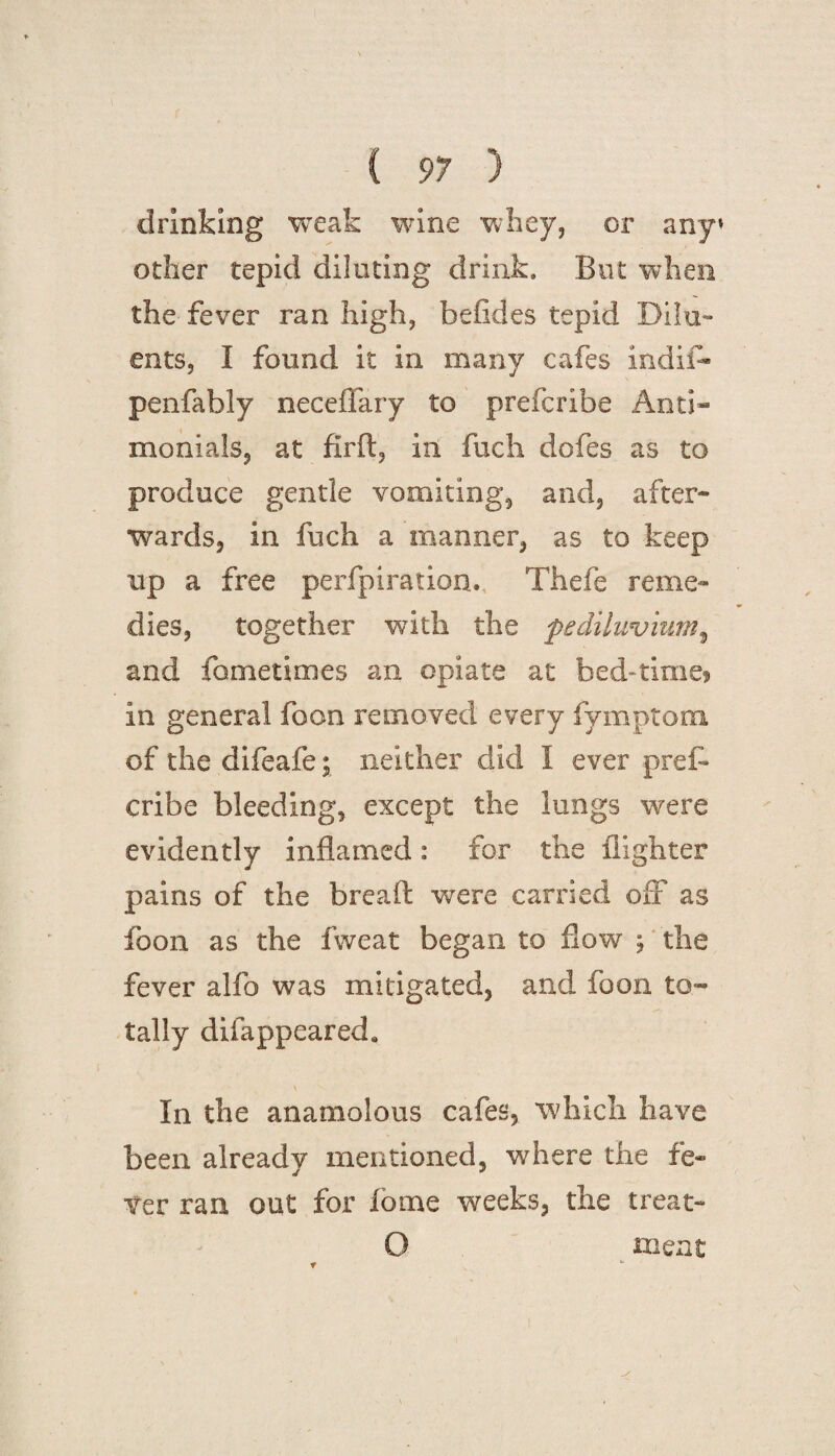 drinking weak wine whey, or any* other tepid diluting drink. But when the fever ran high, befides tepid Dilu¬ ents, I found it in many cafes mdifl* penfably neceffary to prefcribe Anti- menials, at firft, in fuch dofes as to produce gentle vomiting, and, after¬ wards, in fuch a manner, as to keep up a free perfpiration., Thele reme¬ dies, together with the pe diluvium, and fometimes an opiate at bed-time* in general foon removed every fymptom of the difeafe; neither did I ever pref¬ cribe bleeding, except the lungs were evidently inflamed: for the filghter pains of the bread; were carried off as foon as the fweat began to flow \ the fever alfo was mitigated, and foon to¬ tally difappeared* In the anamolous cafes, which have been already mentioned, where the fe¬ ver ran out for fbme weeks, the treat- O meat