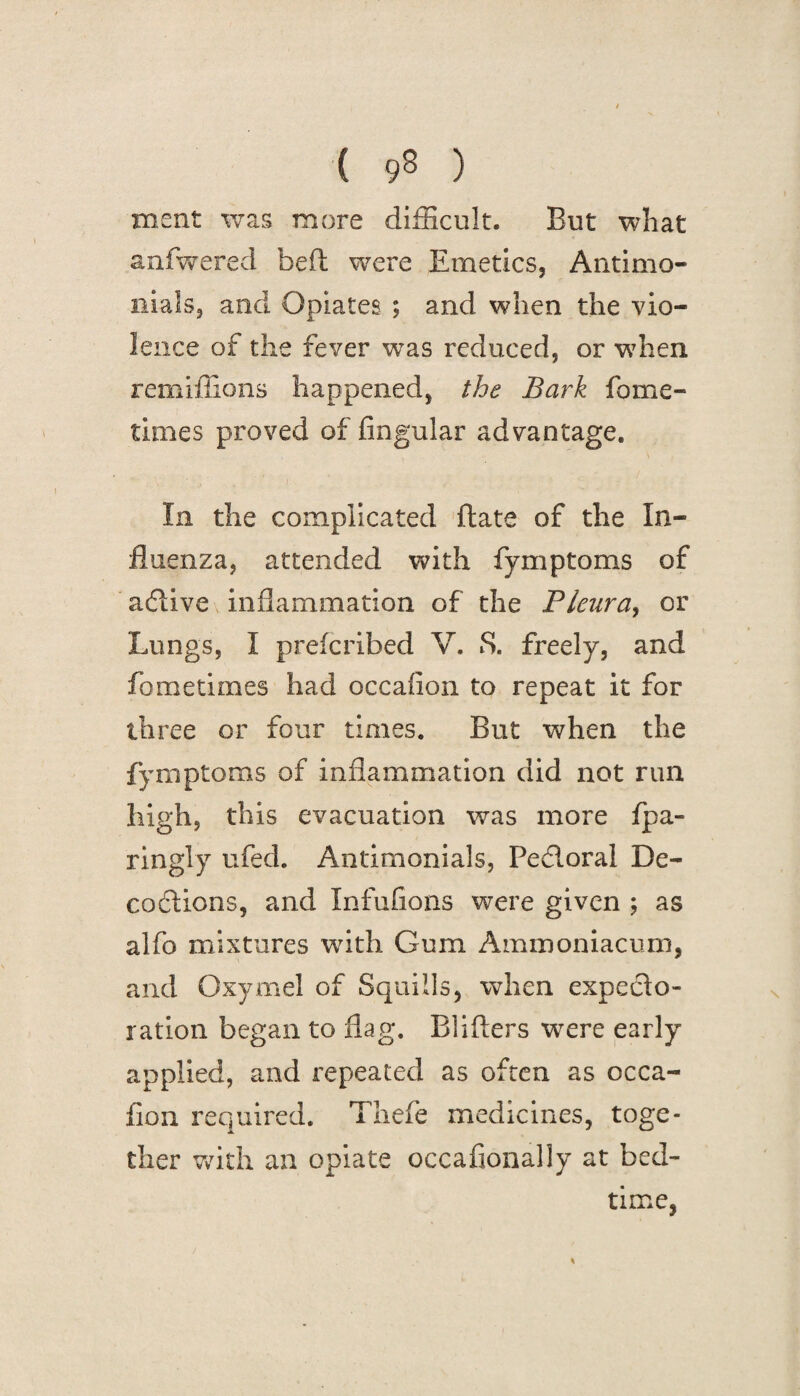 ( 93 ) meat was more difficult. But what anfwered bed: were Emetics, Antimo- nials, and Opiates ; and when the vio¬ lence of the fever was reduced, or when remiffions happened, the Bark fame- times proved of Angular advantage. In the complicated date of the In¬ fluenza, attended with fymptoms of atflive inflammation of the Pleura, or Lungs, I prefcribed V. 8. freely, and fometimes had occafion to repeat it for three or four times. But when the fymptoms of inflammation did not run high, this evacuation was more fpa- ringly ufed. Antimonials, Pedloral De¬ coctions, and Infufions were given ; as alfo mixtures with Gum Ammoniac urn, and Oxymel of Squills, when expecto¬ ration began to flag. Blifters wrere early applied, and repeated as often as occa- fion required. Thefe medicines, toge¬ ther with an opiate occafionally at bed¬ time,