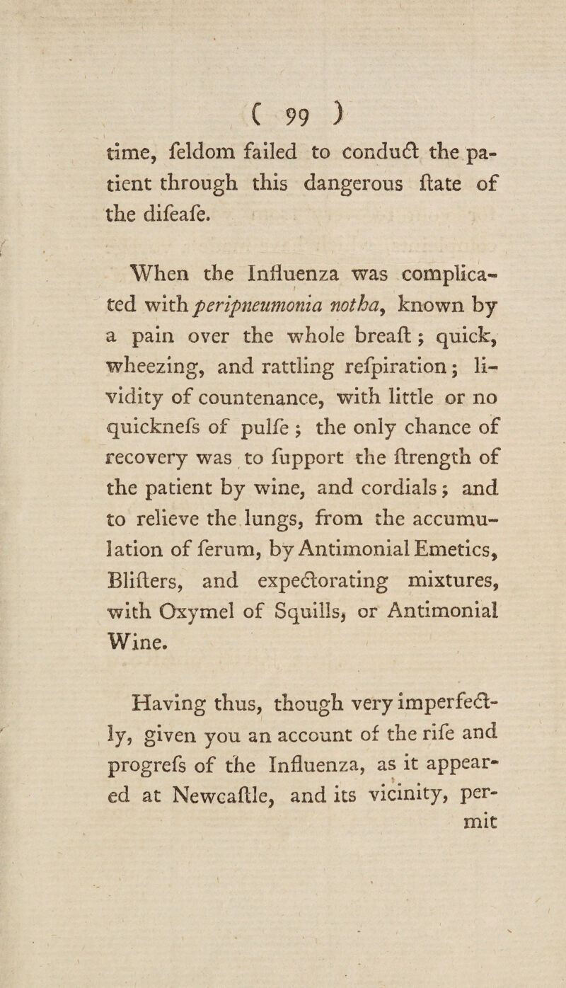 I ( 99 ) time, feldom failed to conduct the pa¬ tient through this dangerous ftate of the difeafe. When the Influenza was complica- ted with peripneumonia not ha, known by a pain over the whole breaft; quick, wheezing, and rattling refpiration; li- vidity of countenance, with little or no quicknefs of pulfe ; the only chance of recovery was to fupport the ftrength of the patient by wine, and cordials; and to relieve the lungs, from the accumu¬ lation of ferum, by Antimonial Emetics, Blifters, and expectorating mixtures, with Oxymel of Squills, or Antimonial Wine. Having thus, though very imperfect¬ ly, given you an account of the rife and progrefs of the Influenza, as it appear¬ ed at Newcaftle, and its vicinity, per¬ mit