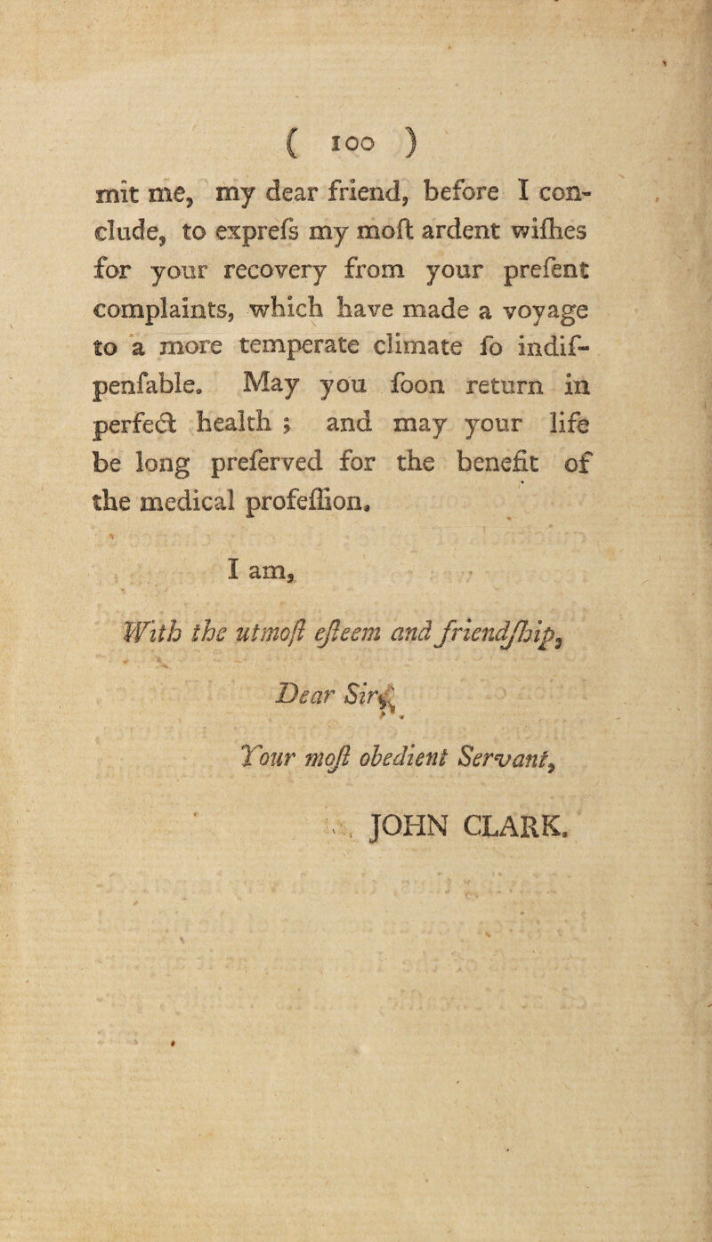 mit me, my dear friend, before I con- elude, to exprefs my moft ardent wiflies far your recovery from your prefent complaints, which have made a voyage to a more temperate climate fo indif- penfable. May you foon return in perfect health ; and may your life be long preferved for the benefit of the medical profefiion, I am. With the utmoft efleem and friendjhip9 Dear Sir‘d r, ' Tour moft obedient Servantt JOHN CLARK,