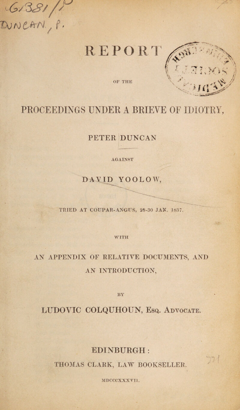 ■G^S/ /s 1X! a) C&N-. / / R E P O R T OF THE PROCEEDINGS UNDER A BRIEVE OF IDIOTRY, PETER DUNCAN AGAINST DAVID YOOLOW, ^ r'. ' TRIED AT COUPAR-ANGUS, 28-30 JAN. 1837. WITH AN APPENDIX OF RELATIVE DOCUMENTS, AND AN INTRODUCTION, BY LUDQVIC COLQUHOUN, Esq. Advocate. EDINBURGH: THOMAS CLARK, LAW BOOKSELLER, MDCCCXXXVI1,