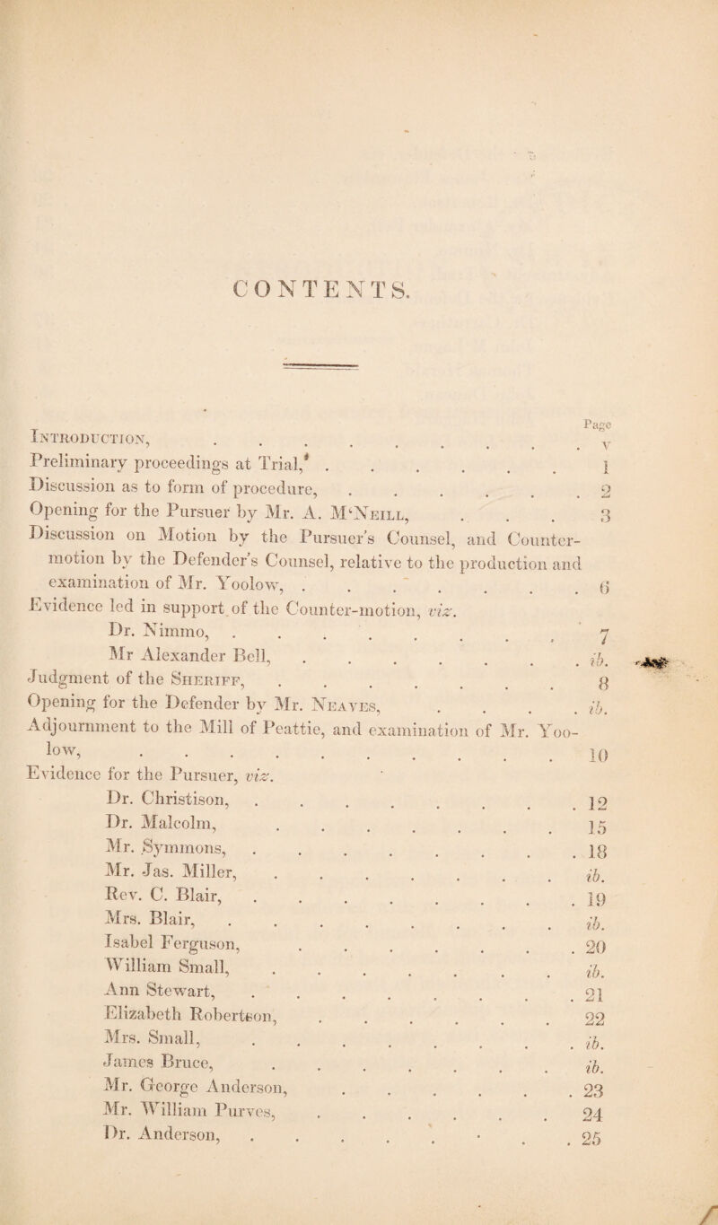 C O N T E N T S. T PaSc INTRODUCTION, ’ V Preliminary proceedings at Trial,*.1 Discussion as to form of procedure, . . . . ,2 Opening for the Pursuer by Mr. A. McNeill, . . . 3 Discussion on Motion by the Pursuer s Counsel, and Counter- motion by the Defender s Counsel, relative to the production and examination of Mr. Yoolow, ..... . 6 Evidence led in support of the Counter-motion, viz. Dr. Nimmo, ..... 7 Mr Alexander Bell, ..... . ib. Judgment of the Sheriff, O ?*•••• 8 Opening for the Defender by Mr. Neayes, . ib. Adjournment to the Mill of Peattie, and examination of Mr. Yoo- low,. 10 Evidence for the Pursuer, viz. Dr. Christison, ...... . 12 Dr. Malcolm, 7 • • • • 15 Mr. Symmons, ...... . 18 Mr. Jas. Miller, ..... ib. Rev. C. Blair, ; • • • • • . 19 Mrs. Blair, “••••• ib. Isabel Ferguson, ..... . 20 William Small, ..... ib. Ann Stewart, ...... . 21 Elizabeth Robertson, .... 22 Mrs. Small, j 1 • • • . . ib. James Bruce,  • • • • . . ib. Mr. George Anderson, .... . 23 Mr. William Purves, .... 24 Dr. Anderson, ...... O