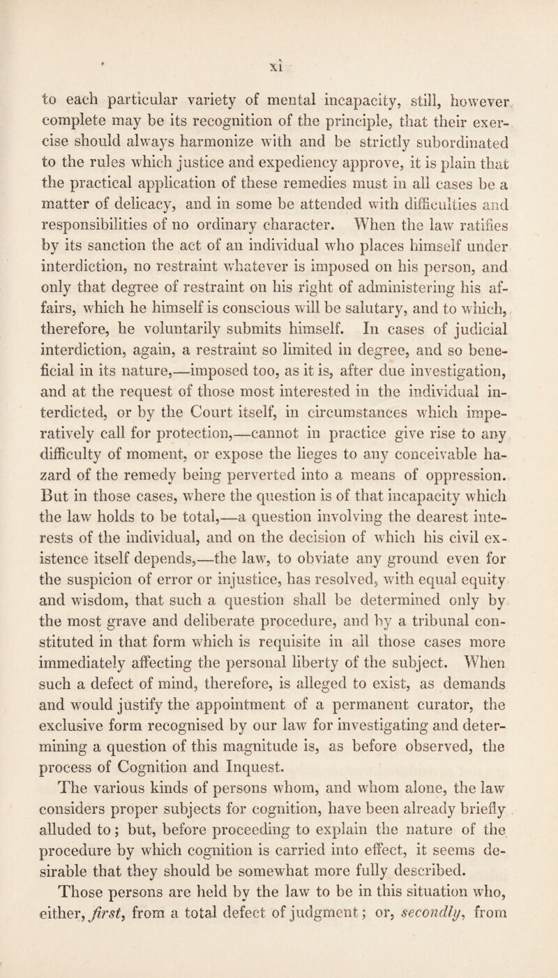 to each particular variety of mental incapacity, still, however complete may be its recognition of the principle, that their exer¬ cise should always harmonize with and be strictly subordinated to the rules which justice and expediency approve, it is plain that the practical application of these remedies must in all cases be a matter of delicacy, and in some be attended with difficulties and responsibilities of no ordinary character. When the law ratifies by its sanction the act of an individual who places himself under interdiction, no restraint whatever is imposed on his person, and only that degree of restraint on his right of administering his af¬ fairs, which he himself is conscious will be salutary, and to which, therefore, he voluntarily submits himself. In cases of judicial interdiction, again, a restraint so limited in degree, and so bene¬ ficial in its nature,—imposed too, as it is, after due investigation, and at the request of those most interested in the individual in¬ terdicted, or by the Court itself, in circumstances which impe¬ ratively call for protection,—cannot in practice give rise to any difficulty of moment, or expose the lieges to any conceivable ha¬ zard of the remedy being perverted into a means of oppression. But in those cases, where the question is of that incapacity which the law holds to be total,—a question involving the dearest inte¬ rests of the individual, and on the decision of which his civil ex¬ istence itself depends,—the lav/, to obviate any ground even for the suspicion of error or injustice, has resolved, with equal equity and wisdom, that such a question shall be determined only by the most grave and deliberate procedure, and by a tribunal con¬ stituted in that form which is requisite in all those cases more immediately affecting the personal liberty of the subject. When such a defect of mind, therefore, is alleged to exist, as demands and would justify the appointment of a permanent curator, the exclusive form recognised by our law for investigating and deter¬ mining a question of this magnitude is, as before observed, the process of Cognition and Inquest. The various kinds of persons whom, and whom alone, the law considers proper subjects for cognition, have been already briefly alluded to; but, before proceeding to explain the nature of the procedure by which cognition is carried into effect, it seems de¬ sirable that they should be somewhat more fully described. Those persons are held by the law to be in this situation who, either, first, from a total defect of judgment; or, secondly, from