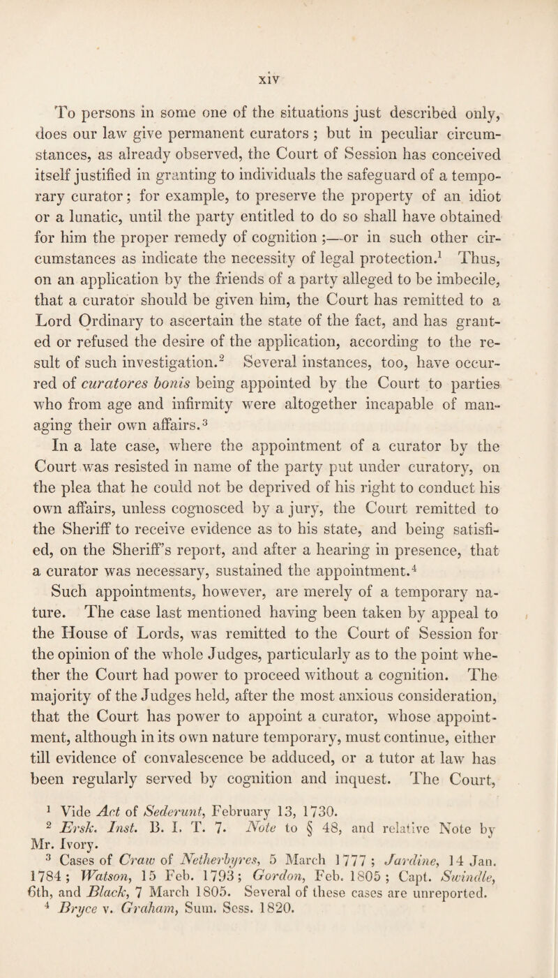 To persons in some one of the situations just described only, does our law give permanent curators ; but in peculiar circum¬ stances, as already observed, the Court of Session has conceived itself justified in granting to individuals the safeguard of a tempo¬ rary curator; for example, to preserve the property of an idiot or a lunatic, until the party entitled to do so shall have obtained for him the proper remedy of cognition ;—-or in such other cir¬ cumstances as indicate the necessity of legal protection.1 Thus, on an application by the friends of a party alleged to be imbecile, that a curator should be given him, the Court has remitted to a Lord Ordinary to ascertain the state of the fact, and has grant¬ ed or refused the desire of the application, according to the re¬ sult of such investigation.2 Several instances, too, have occur¬ red of curatores bonis being appointed by the Court to parties who from age and infirmity were altogether incapable of man¬ aging their own affairs.3 In a late case, where the appointment of a curator by the Court was resisted in name of the party put under curatory, on the plea that he could not be deprived of his right to conduct his own affairs, unless cognosced by a jury, the Court remitted to the Sheriff to receive evidence as to his state, and being satisfi¬ ed, on the Sheriff’s report, and after a hearing in presence, that a curator was necessary, sustained the appointment.4 Such appointments, however, are merely of a temporary na¬ ture. The case last mentioned having been taken by appeal to the House of Lords, was remitted to the Court of Session for the opinion of the whole Judges, particularly as to the point whe¬ ther the Court had power to proceed without a cognition. The majority of the Judges held, after the most anxious consideration, that the Court has power to appoint a curator, whose appoint¬ ment, although in its own nature temporary, must continue, either till evidence of convalescence be adduced, or a tutor at law has been regularly served by cognition and inquest. The Court, 1 Vide Act of Sederunt, February 13, 1730. 2 ErsTc. Inst. 13. I. T. 7* Note to § 48, and relative Note by Mr. Ivory. 3 Cases of Craw of Netherbyres, 5 March 1777 ; Jar dine, 14 Jan. 1784 ; Watson, 15 Feb. 1793; Gordon, Feb. 1805; Capt. Swindle, 6th, and Black, 7 March 1805. Several of these cases are unreported. 4 Bryce v. Graham, Sum. Scss. 1820.