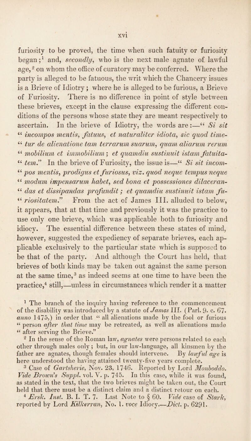 furiosity to be proved, the time when such fatuity or furiosity began;1 and, secondly, who is the next male agnate of lawful age,2 on whom the office of curatory may be conferred. Where the party is alleged to be fatuous, the writ which the Chancery issues is a Brieve of Idiotry ; where he is alleged to be furious, a Brieve of Furiosity. There is no difference in point of style between these brieves, except in the clause expressing the different con¬ ditions of the persons whose state they are meant respectively to ascertain. In the brieve of Idiotry, the words are:—“ Si sit “ incompos mentis, fatuus, et naturaliter idiota, sic quod time- u tur de alienatione tain terrarum suarum, quam aliarum rerum u mohilium et immobilium; et quamdiu sustinuit istam fatuita- 4£ temJ In the brieve of Furiositv, the issue is—“ Si sit incom- “ pos mentis, prodigus et furiosus, viz. quod neque tempus neque u modum impensarum habet, sed bona et possessiones dilaceran- “ das et dissipandas profundit; et quamdiu sustinuit istam fu- “ riositatem.” From the act of James III. alluded to below, it appears, that at that time and previously it wras the practice to use only one brieve, which wras applicable both to furiosity and idioev. The essential difference between these states of mind, however, suggested the expediency of separate brieves, each ap¬ plicable exclusively to the particular state which is supposed to be that of the party. And although the Court has held, that brieves of both kinds may be taken out against the same person at the same time,3 as indeed seems at one time to have been the practice,4 still,—unless in circumstances which render it a matter 1 The branch of the inquiry having reference to the commencement of the disability was introduced by a statute of Jamas III. (Pari. 9* c. 67. anno 1475,) in order that “ all alienations made by the fool or furious “ person after that time may be retreated, as well as alienations made “ after serving the Brieve.” 2 In the sense of the Roman law, agnates were persons related to each other through males only; but, in our law-language, all kinsmen by the father are agnates, though females should intervene. By lawf ul age is here understood the having attained twenty-five years complete. 3 Case of Gartsherie, Nov. 23, 1746. Reported by Lord Monboddo. Vide Brown’s Suppl. vol. V. p. 745. In this case, while it was found, as stated in the text, that the two brieves might be taken out, the Court held that there must be a distinct claim and a distinct retour on each. 4 JErsk. Inst. B. I. T. 7* Last Note to § 60. Vide case of Stark, reported by Lord Kilkerran, No. 1. voce Idiocy.—Diet. p. 629 L