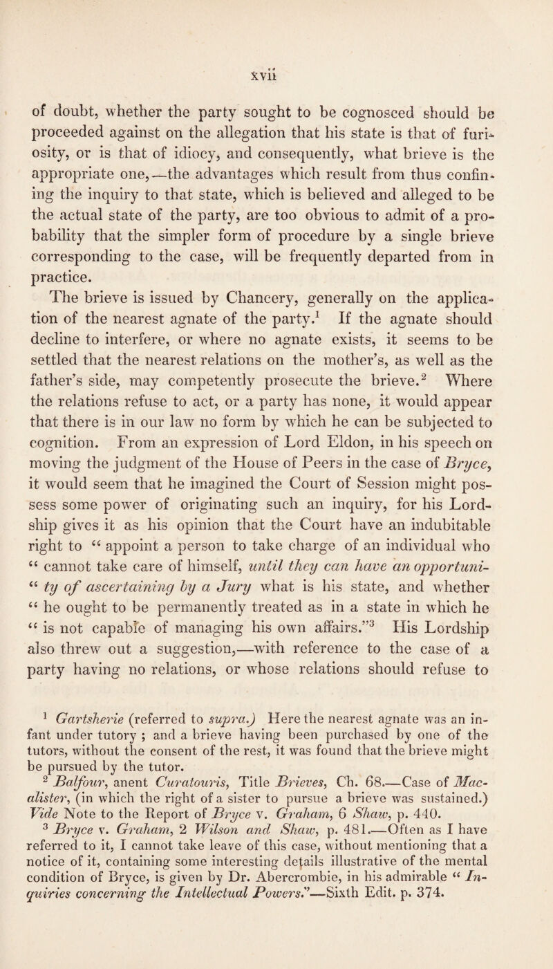 of doubt, whether the party sought to be cognosced should be proceeded against on the allegation that his state is that of furb osity, or is that of idiocy, and consequently, what brieve is the appropriate one,—the advantages which result from thus confin¬ ing the inquiry to that state, which is believed and alleged to be the actual state of the party, are too obvious to admit of a pro¬ bability that the simpler form of procedure by a single brieve corresponding to the case, will be frequently departed from in practice. The brieve is issued by Chancery, generally on the applica¬ tion of the nearest agnate of the party.1 If the agnate should decline to interfere, or where no agnate exists, it seems to be settled that the nearest relations on the mother’s, as well as the father’s side, may competently prosecute the brieve.2 Where the relations refuse to act, or a party has none, it would appear that there is in our law no form by which he can be subjected to cognition. From an expression of Lord Eldon, in his speech on moving the judgment of the House of Peers in the case of Bryce, it would seem that he imagined the Court of Session might pos¬ sess some power of originating such an inquiry, for his Lord- ship gives it as his opinion that the Court have an indubitable right to 66 appoint a person to take charge of an individual who “ cannot take care of himself, until they can have anopportuni- “ ty of ascertaining by a Jury what is his state, and whether “ he ought to be permanently treated as in a state in which he “ is not capable of managing his own affairs.”3 His Lordship also threw out a suggestion,—with reference to the case of a party having no relations, or whose relations should refuse to 1 Gartsherie (referred to supra.) Here the nearest agnate was an in¬ fant under tutory ; and a brieve having been purchased by one of the tutors, without the consent of the rest, it was found that the brieve might be pursued by the tutor. 2 Balfour, anent Curatouris, Title Brieves, Ch. 68—Case of Mac- alister, (in which the right of a sister to pursue a brieve was sustained.) Vide Note to the Report of Bryce v. Graham, 6 Shaw, p. 440. 3 Bryce v. Graham, 2 Wilson and Shaw, p. 481.—Often as I have referred to it, I cannot take leave of this case, without mentioning that a notice of it, containing some interesting defads illustrative of the mental condition of Bryce, is given by Dr. Abercrombie, in his admirable “ In¬ quiries concerning the Intellectual Powers!—Sixth Edit. p. 374.