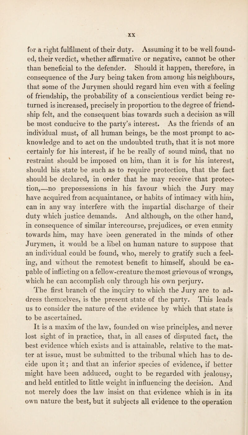 for a right fulfilment of their duty. Assuming it to be well found¬ ed, their verdict, whether affirmative or negative* cannot be other than beneficial to the defender. Should it happen, therefore, in consequence of the Jury being taken from among his neighbours, that some of the Jurymen should regard him even with a feeling of friendship, the probability of a conscientious verdict being re¬ turned is increased, precisely in proportion to the degree of friend¬ ship felt, and the consequent bias towards such a decision as will be most conducive to the party’s interest. As the friends of an individual must, of all human beings, be the most prompt to ac¬ knowledge and to act on the undoubted truth, that it is not more certainly for his interest, if he be really of sound mind, that no restraint should be imposed on him, than it is for his interest, should his state be such as to require protection, that the fact should be declared, in order that he may receive that protec¬ tion,—no prepossessions in his favour which the Jury may have acquired from acquaintance, or habits of intimacy with him, can in any way interfere with the impartial discharge of their duty which justice demands. And although, on the other hand, in consequence of similar intercourse, prejudices, or even enmity towards him, may have been generated in the minds of other Jurymen, it would be a libel on human nature to suppose that an individual could be found, who, merely to gratify such a feel¬ ing, and without the remotest benefit to himself, should be ca¬ pable of inflicting on a fellow-creature the most grievous of wrongs, which he can accomplish only through his own perjury. The first branch of the inquiry to which the Jury are to ad¬ dress themselves, is the present state of the party. This leads us to consider the nature of the evidence by which that state is to be ascertained. It is a maxim of the law, founded on wise principles, and never lost sight of in practice, that, in all cases of disputed fact, the best evidence which exists and is attainable, relative to the mat¬ ter at issue, must be submitted to the tribunal which has to de¬ cide upon it; and that an inferior species of evidence, if better might have been adduced, ought to be regarded with jealousy, and held entitled to little weight in influencing the decision. And not merely does the law insist on that evidence which is in its own nature the best, but it subjects all evidence to the operation