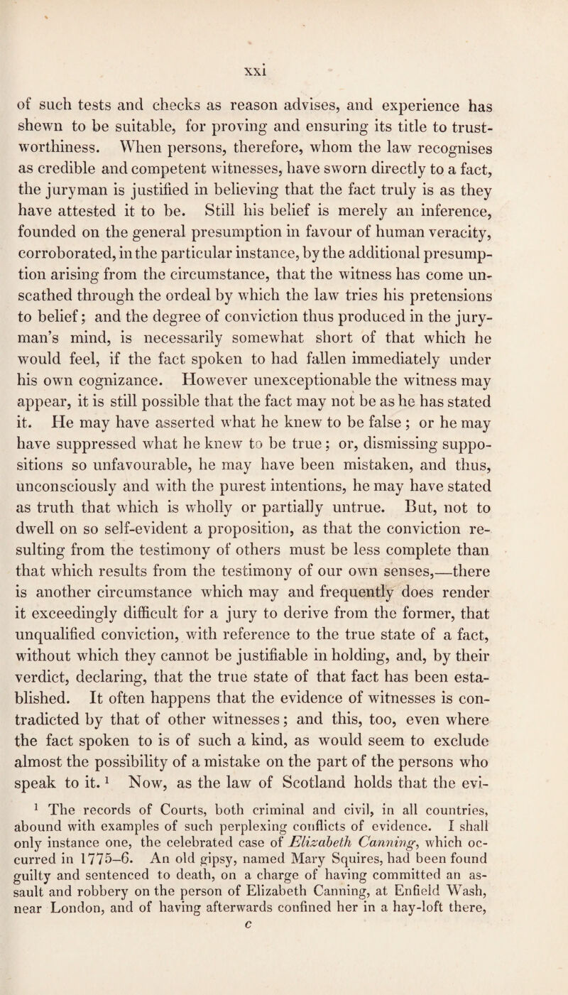 of such tests and checks as reason advises, and experience has shewn to be suitable, for proving and ensuring its title to trust¬ worthiness. When persons, therefore, whom the law recognises as credible and competent witnesses, have sworn directly to a fact, the juryman is justified in believing that the fact truly is as they have attested it to be. Still his belief is merely an inference, founded on the general presumption in favour of human veracity, corroborated, in the particular instance, by the additional presump¬ tion arising from the circumstance, that the witness has come un¬ scathed through the ordeal by which the law tries his pretensions to belief; and the degree of conviction thus produced in the jury¬ man’s mind, is necessarily somewhat short of that which he would feel, if the fact spoken to had fallen immediately under his own cognizance. However unexceptionable the witness may appear, it is still possible that the fact may not be as he has stated it. He may have asserted what he knew to be false ; or he may have suppressed what he knew to be true; or, dismissing suppo¬ sitions so unfavourable, he may have been mistaken, and thus, unconsciously and with the purest intentions, he may have stated as truth that which is wholly or partially untrue. But, not to dwell on so self-evident a proposition, as that the conviction re¬ sulting from the testimony of others must be less complete than that which results from the testimony of our own senses,—there is another circumstance which may and frequently does render it exceedingly difficult for a jury to derive from the former, that unqualified conviction, with reference to the true state of a fact, without which they cannot be justifiable in holding, and, by their verdict, declaring, that the true state of that fact has been esta¬ blished. It often happens that the evidence of witnesses is con¬ tradicted by that of other witnesses; and this, too, even where the fact spoken to is of such a kind, as would seem to exclude almost the possibility of a mistake on the part of the persons who speak to it.1 Now, as the law of Scotland holds that the evi- 1 The records of Courts, both criminal and civil, in all countries, abound with examples of such perplexing conflicts of evidence. I shall only instance one, the celebrated case of Elizabeth Canning, which oc¬ curred in 1775-6. An old gipsy, named Mary Squires, had been found guilty and sentenced to death, on a charge of having committed an as¬ sault and robbery on the person of Elizabeth Canning, at Enfield Wash, near London, and of having afterwards confined her in a hay-loft there, c