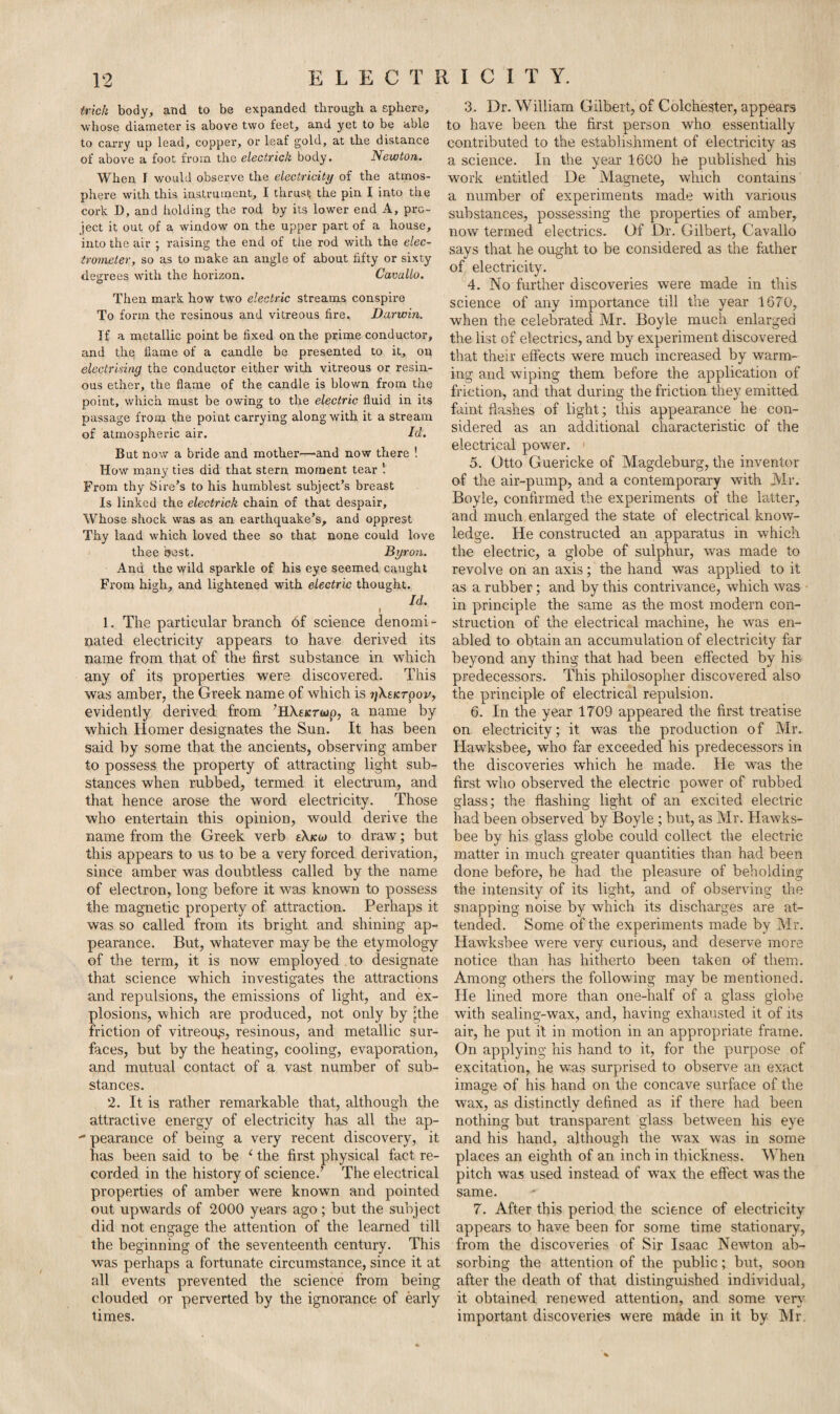 trick body, and to be expanded through a sphere, whose diameter is above two teet, and yet to be able to carry up lead, copper, or leaf gold, at the distance of above a foot from the electrick body. Newton. When T would observe the electricity of the atmos¬ phere with this instrument, I thrust the pin I into the cork D, and holding the rod by its lower end A, pro¬ ject it out of a window on the upper part of a house, into the air ; raising the end of the rod with the elec¬ trometer, so as to make an angle of about fifty or sixty degrees with the horizon. Cavallo. Then mark how two electric streams conspire To form the resinous and vitreous fire. Darwin. If a metallic point be fixed on the prime conductor, and the flame of a candle be presented to it, on electrising the conductor either with vitreous or resin¬ ous ether, the flame of the candle is blown from the point, which must be owing to the electric fluid in its passage from the point carrying along with it a stream of atmospheric air. Id. But now a bride and mother—and now there ! How many ties did that stern moment tear From thy Sire’s to his humblest subject’s breast Is linked the electrick chain of that despair. Whose shock was as an earthquake’s, and opprest Thy land which loved thee so that none could love thee best. Byron. And the wild sparkle of his eye seemed caught From high, and lightened with electric thought. Id. I 1. The particular branch of science denomi - nated electricity appears to have derived its name from that of the first substance in which any of its properties were discovered. This was amber, the Greek name of which is 7j\skrpov, evidently derived from ’HXejcrwp, a name by which Homer designates the Sun. It has been said by some that the ancients, observing amber to possess the property of attracting light sub¬ stances when rubbed, termed it electrum, and that hence arose the word electricity. Those who entertain this opinion, would derive the name from the Greek verb s\koj to draw; but this appears to us to be a very forced derivation, since amber was doubtless called by the name of electron, long before it was known to possess the magnetic property of attraction. Perhaps it was so called from its bright and shining ap¬ pearance. But, whatever maybe the etymology of the term, it is now employed to designate that science which investigates the attractions and repulsions, the emissions of light, and ex¬ plosions, which are produced, not only by [the friction of vitreous, resinous, and metallic sur¬ faces, but by the heating, cooling, evaporation, and mutual contact of a vast number of sub¬ stances. 2. It is rather remarkable that, although the attractive energy of electricity has all the ap-  pearance of being a very recent discovery, it has been said to be e the first physical fact re¬ corded in the history of science.’ The electrical properties of amber were known and pointed out upwards of 2000 years ago; but the subject did not engage the attention of the learned till the beginning of the seventeenth century. This was perhaps a fortunate circumstance, since it at all events prevented the science from being clouded or perverted by the ignorance of early times. 3. Dr. William Gilbert, of Colchester, appears to have been the first person who essentially contributed to the establishment of electricity as a science. In the year 1600 he published his work entitled De Magnete, which contains a number of experiments made with various substances, possessing the properties of amber, now termed electrics. Of Dr. Gilbert, Cavallo says that he ought to be considered as the father of electricity. 4. No further discoveries were made in this science of any importance till the year 1670, when the celebrated Mr. Boyle much enlarged the list of electrics, and by experiment discovered that their effects were much increased by warm¬ ing and wiping them before the application of friction, and that during the friction they emitted faint flashes of light; this appearance he con¬ sidered as an additional characteristic of the electrical power. > 5. Otto Guericke of Magdeburg, the inventor of the air-pump, and a contemporary with Mr. Boyle, confirmed the experiments of the latter, and much enlarged the state of electrical know¬ ledge. He constructed an apparatus in which the electric, a globe of sulphur, was made to revolve on an axis; the hand, was applied to it as a rubber; and by this contrivance, which was in principle the same as the most modern con¬ struction of the electrical machine, he was en¬ abled to obtain an accumulation of electricity far beyond any thing that had been effected by his predecessors. This philosopher discovered also the principle of electrical repulsion. 6. In the year 1709 appeared the first treatise on electricity; it was the production of Mr. Hawksbee, who far exceeded his predecessors in the discoveries which he made. He was the first who observed the electric power of rubbed glass; the flashing light of an excited electric had been observed by Boyle ; but, as Mr. Hawks¬ bee by his glass globe could collect the electric matter in much greater quantities than had been done before, he had the pleasure of beholding the intensity of its light, and of observing the snapping noise by which its discharges are at¬ tended. Some of the experiments made by Mr. Hawksbee were very curious, and deserve more notice than has hitherto been taken of them. Among others the following may be mentioned. He lined more than one-half of a glass globe with sealing-wax, and, having exhausted it of its air, he put it in motion in an appropriate frame. On applying his hand to it, for the purpose of excitation, he was surprised to observe an exact image of his hand on the concave surface of the wax, as distinctly defined as if there had been nothing but transparent glass between his eye and his hand, although the wax was in some places an eighth of an inch in thickness. When pitch was used instead of wax the effect was the same. ^ 7. After this period the science of electricity appears to have been for some time stationary, from the discoveries of Sir Isaac Newton ab¬ sorbing the attention of the public; but, soon after the death of that distinguished individual, it obtained renewed attention, and some very important discoveries were made in it by Mr