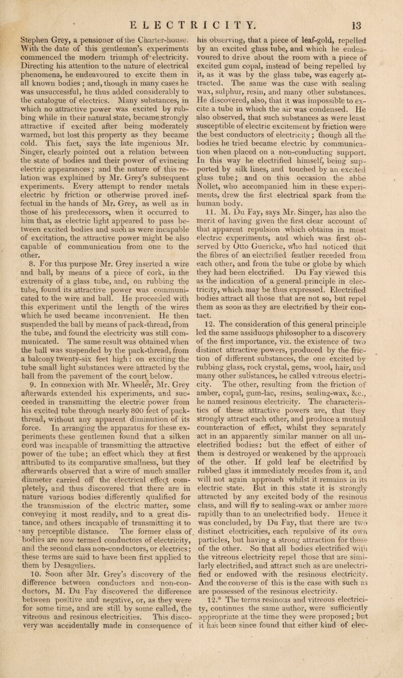 Stephen Grey, a pensioner of the Charter-house, his observing, that a piece of leaf-gold, repelled. With the date of this gentleman’s experiments by an excited glass tube, and which he endea- commenced the modern triumph of electricity, voured to drive about the room with a piece of Directing his attention to the nature of electrical excited gum copal, instead of being repelled by phenomena, he endeavoured to excite them in it, as it was by the glass tube, was eagerly at- all known bodies ; and, though in many cases he tracted. The same was the case with sealing was unsuccessful, he thus added considerably to wax, sulphur, resin, and many other substances, the catalogue of electrics. Many substances, in He discovered, also, that it was impossible to ex- which no attractive power was excited by rub- cite a tube in which the air was condensed. He bing while in their natural state, became strongly also observed, that such substances as were least attractive if excited after being moderately susceptible of electric excitement by friction were warmed, but lost this property as they became the best conductors of electricity; though all the cold. This fact, says the late ingenious Mr. bodies he tried became electric by communica- Singer, clearly pointed out a relation between tion when placed on a non-conducting support, the state of bodies and their power of evincing In this way he electrified himself, being sup- electric appearances ; and the nature of this re- ported by silk lines, and touched by an excited lation was explained by Mr. Grey’s subsequent glass tube; and on this occasion the abbe experiments. Every attempt to render metals Nollet, who accompanied him in these experi- electric by friction or otherwise proved inef- ments, drew the first electrical spark from the fectual in the hands of Mr. Grey, as well as in human body. those of his predecessors, wdien it occurred to 11. M. Du Fay, says Mr. Singer, has also the him that, as electric light appeared to pass be- merit of having given the first clear account of tween excited bodies and such as were incapable that apparent repulsion which obtains in most of excitation, the attractive power might be also electric experiments, and which was first ob- capable of communication from one to the served by Otto Guericke, who had noticed that other. the fibres of an electrified feather receded from 8. For this purpose Mr. Grey inserted a wire each other, and from the tube or globe by which and ball, by means of a piece of cork, in the they had been electrified. Du Fay viewed this extremity of a glass tube, and, on rubbing the as the indication of a generabprinciple in elec- tube, found its attractive power was communi- tricity, which may be thus expressed. Electrified cated to the wire and ball. He proceeded with bodies attract all those that are not so, but repel this experiment until the length of the wires them as soon as they are electrified by their con- which he used became inconvenient. He then tact. suspended the ball by means of pack-thread, from 12. The consideration of this general principle the tube, and found the electricity was still com- led the same assiduous philosopher to a discovery municated. The same result was obtained when of the first importance, viz. the existence of two the ball was suspended by the pack-thread, from distinct attractive powers, produced by the fric- a balcony twenty-six feet high : on exciting the tion of different substances, the one excited by tube small light substances were attracted by the rubbing glass, rock crystal, gems, wool, hair, and ball from the pavement of the court below. many other substances, he called vitreous electri- 9. In connexion with Mr. Wheeler, Mr. Grey city. The other, resulting from the friction of afterwards extended his experiments, and sue- amber, copal, gum-lac, resins, sealing-wax, &c., ceeded in transmitting the electric power from he named resinous electricity. The characteris- his excited tube through nearly 800 feet of pack- tics of these attractive powers are, that they thread, without any apparent diminution of its strongly attract each other, and produce a mutual force. In arranging the apparatus for these ex- counteraction of effect, whilst they separately periments these gentlemen found that a silken act in an apparently similar manner on all un¬ cord was incapable of transmitting the attractive electrified bodies: but the effect of either of power of the tube; an effect which they at first them is destroyed or weakened by the approach attributed to its comparative smallness, but they of the other. If gold leaf be electrified by afterwards observed that a wire of much smaller rubbed glass it immediately recedes from it, and diameter carried off the electrical effect com- will not again approach whilst it remains in its pletely, and thus discovered that there are in electric state. But in this state it is strongly nature various bodies differently qualified for attracted by any excited body of the resinous the transmission of the electric matter, some class, and will fly to sealing-wax or amber more conveying it most readily, and to a great dis- rapidly than to an unelectnfied body. Hence it tance, and others incapable of transmitting it to was concluded, by Du Fay, that there are two ' any perceptible distance. The former class of, distinct electricities, each repulsive of its own bodies are now termed conductors of electricity, particles, but having a strong attraction for those and the second class non-conductors, or electrics; of the other. So that all bodies electrified wifit these terms are said to have been first applied to the vitreous electricity repel those that are simi- them by Desaguliers. larly electrified, and attract such as are uneleetri- 10. Soon after Mr. Grey’s discovery of the fied or endowed with the resinous electricity, difference between conductors and non-con- And the converse of this is the case with such as ductors, M. Du Fay discovered the difference are possessed of the resinous electricity, between positive and negative, or, as they were 12.* The terms resinous and vitreous electrici- for some time, and are still by some called, the ty, continues the same author, were sufficiently vitreous and resinous electricities. This disco- appropriate at the time they were proposed; but very was accidentally made in consequence of it has been since found that either kind of elec-