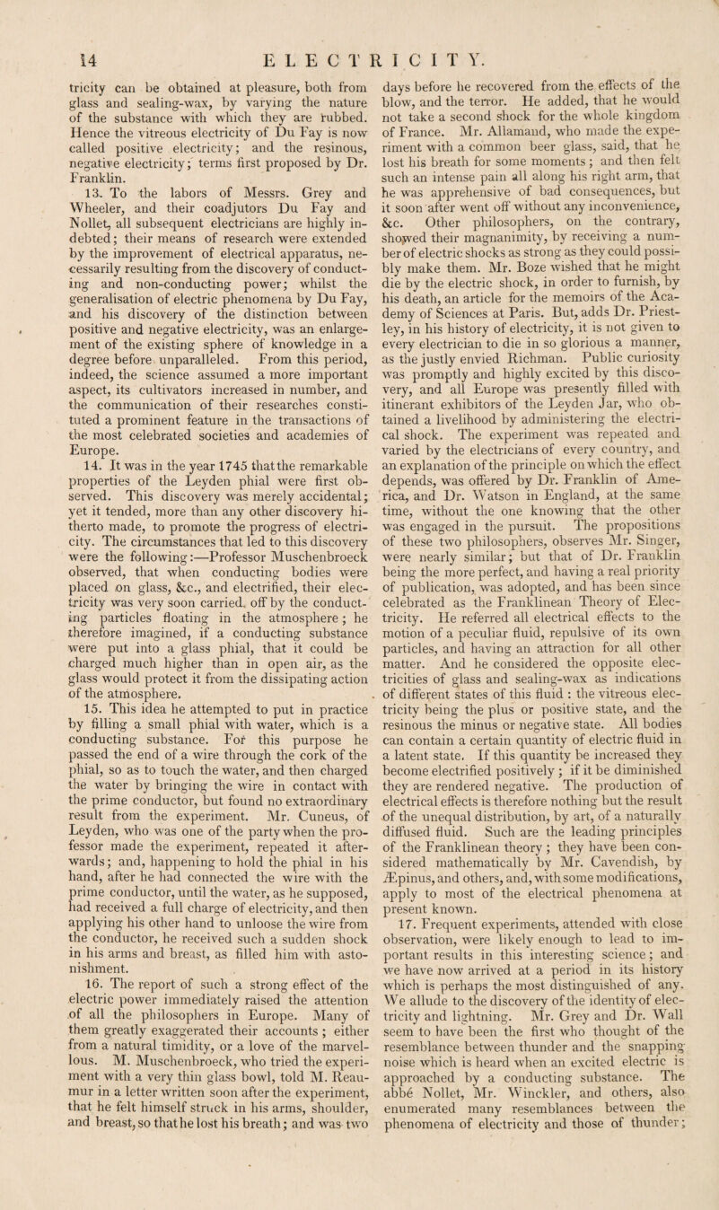 tricity can be obtained at pleasure, both from glass and sealing-wax, by varying the nature of the substance with which they are rubbed. Hence the vitreous electricity of Du Fay is now called positive electricity; and the resinous, negative electricity; terms first proposed by Dr. Franklin. 13. To the labors of Messrs. Grey and Wheeler, and their coadjutors Du Fay and Nollet, all subsequent electricians are highly in¬ debted; their means of research were extended by the improvement of electrical apparatus, ne¬ cessarily resulting from the discovery of conduct¬ ing and non-conducting power; whilst the generalisation of electric phenomena by Du Fay, and his discovery of the distinction between positive and negative electricity, was an enlarge¬ ment of the existing sphere of knowledge in a degree before unparalleled. From this period, indeed, the science assumed a more important aspect, its cultivators increased in number, and the communication of their researches consti¬ tuted a prominent feature in the transactions of the most celebrated societies and academies of Europe. 14. It was in the year 1745 that the remarkable properties of the Leyden phial were first ob¬ served. This discovery was merely accidental; yet it tended, more than any other discovery hi¬ therto made, to promote the progress of electri¬ city. The circumstances that led to this discovery were the following:—Professor Muschenbroeck observed, that when conducting bodies were placed on glass, &c., and electrified, their elec¬ tricity was very soon carried, off by the conduct¬ ing particles floating in the atmosphere; he therefore imagined, if a conducting substance were put into a glass phial, that it could be charged much higher than in open air, as the glass would protect it from the dissipating action of the atmosphere. 15. This idea he attempted to put in practice by filling a small phial with water, which is a conducting substance. For this purpose he passed the end of a wire through the cork of the phial, so as to touch the water, and then charged the water by bringing the wire in contact with the prime conductor, but found no extraordinary result from the experiment. Mr. Cuneus, of Leyden, who was one of the party when the pro¬ fessor made the experiment, repeated it after¬ wards; and, happening to hold the phial in his hand, after he had connected the wire with the prime conductor, until the water, as he supposed, had received a full charge of electricity, and then applying his other hand to unloose the wire from the conductor, he received such a sudden shock in his arms and breast, as filled him with asto¬ nishment. 16. The report of such a strong effect of the electric power immediately raised the attention of all the philosophers in Europe. Many of them greatly exaggerated their accounts ; either from a natural timidity, or a love of the marvel¬ lous. M. Muschenbroeck, who tried the experi¬ ment with a very thin glass bowl, told M. Reau¬ mur in a letter written soon after the experiment, that he felt himself struck in his arms, shoulder, and breast, so that he lost his breath; and was two days before he recovered from the effects of the blow, and the terror. He added, that he would not take a second shock for the whole kingdom of France. Mr. Allamaud, who made the expe¬ riment with a common beer glass, said, that he lost his breath for some moments; and then felt such an intense pain all along his right arm, that he was apprehensive of bad consequences, but it soon after went off without any inconvenience, &c. Other philosophers, on the contrary, showed their magnanimity, by receiving a num¬ ber of electric shocks as strong as they could possi¬ bly make them. Mr. Boze wished that he might die by the electric shock, in order to furnish, by his death, an article for the memoirs of the Aca¬ demy of Sciences at Paris. But, adds Dr. Priest¬ ley, in his history of electricity, it is not given to every electrician to die in so glorious a manner, as the justly envied Richman. Public curiosity was promptly and highly excited by this disco¬ very, and all Europe was presently filled with itinerant exhibitors of the Leyden Jar, who ob¬ tained a livelihood by administering the electri¬ cal shock. The experiment was repeated and varied by the electricians of every country, and an explanation of the principle on which the effect depends, was offered by Dr. Franklin of Ame¬ rica, and Dr. Watson in England, at the same time, without the one knowing that the other was engaged in the pursuit. The propositions of these two philosophers, observes Mr. Singer, were nearly similar; but that of Dr. Franklin being the more perfect, and having a real priority of publication, was adopted, and has been since celebrated as the Franklinean Theory of Elec¬ tricity. He referred all electrical effects to the motion of a peculiar fluid, repulsive of its own particles, and having an attraction for all other matter. And he considered the opposite elec¬ tricities of glass and sealing-wax as indications of different states of this fluid : the vitreous elec¬ tricity being the plus or positive state, and the resinous the minus or negative state. All bodies can contain a certain quantity of electric fluid in a latent state. If this quantity be increased they become electrified positively ; if it be diminished they are rendered negative. The production of electrical effects is therefore nothing but the result .of the unequal distribution, by art, of a naturally diffused fluid. Such are the leading principles of the Franklinean theory ; they have been con¬ sidered mathematically by Mr. Cavendish, by JEpinus, and others, and, with some modifications, apply to most of the electrical phenomena at present known. 17. Frequent experiments, attended with close observation, wrere likely enough to lead to im¬ portant results in this interesting science; and we have now arrived at a period in its history which is perhaps the most distinguished of any. We allude to the discovery of the identity of elec¬ tricity and lightning. Mr. Grey and Dr. Wall seem to have been the first who thought of the resemblance between thunder and the snapping noise which is heard when an excited electric is approached by a conducting substance. The abbe Nollet, Mr. Winckler, and others, also enumerated many resemblances between the phenomena of electricity and those of thunder;