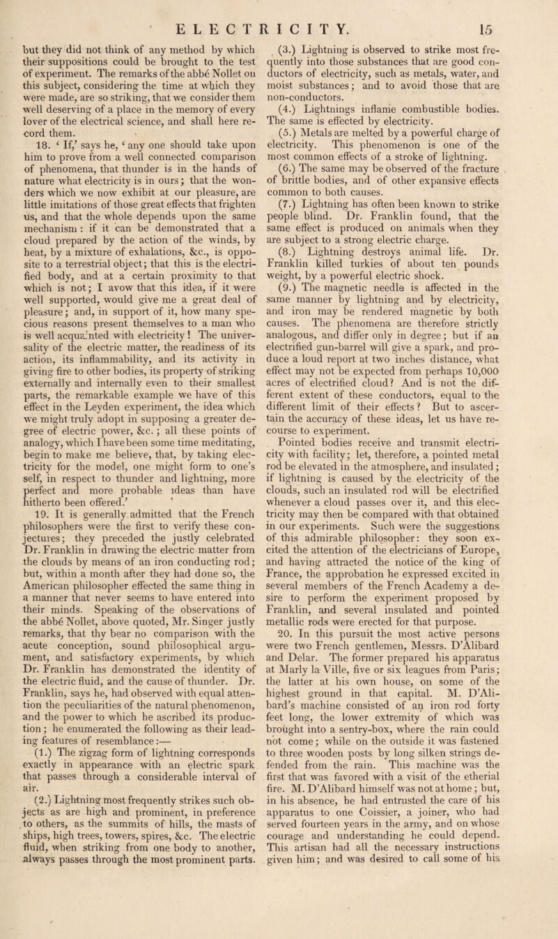 but they did not think of any method by which their suppositions could be brought to the test of experiment. The remarks of the abbe Nollet on this subject, considering the time at which they were made, are so striking, that we consider them well deserving of a place in the memory of every lover of the electrical science, and shall here re¬ cord them. 18. ‘ If/ says he, ‘ any one should take upon him to prove from a well connected comparison of phenomena, that thunder is in the hands of nature what electricity is in ours; that the won¬ ders which we now exhibit at our pleasure, are little imitations of those great effects that frighten us, and that the whole depends upon the same mechanism : if it can be demonstrated that a cloud prepared by the action of the winds, by heat, by a mixture of exhalations, &c., is oppo¬ site to a terrestrial object; that this is the electri¬ fied body, and at a certain proximity to that which is not; I avow that this idea, if it were well supported, would give me a great deal of pleasure; and, in support of it, how many spe¬ cious reasons present themselves to a man who is well acquainted with electricity ! The univer¬ sality of the electric matter, the readiness of its action, its inflammability, and its activity in giving fire to other bodies, its property of striking externally and internally even to their smallest parts, the remarkable example we have of this effect in the Leyden experiment, the idea which we might truly adopt in supposing a greater de¬ gree of electric powTer, &c.; all these points of analogy, which Ihavebeen some time meditating, begin to make me believe, that, by taking elec¬ tricity for the model, one might form to one’s self, in respect to thunder and lightning, more perfect and. more probable ideas than have hitherto been offered/ 19. It is generally admitted that the French philosophers were the first to verify these con¬ jectures; they preceded the justly celebrated Dr. Franklin in drawing the electric matter from the clouds by means of an iron conducting rod; but, within a month after they had done so, the American philosopher effected the same thing in a manner that never seems to have entered into their minds. Speaking of the observations of the abbe Nollet, above quoted, Mr. Singer justly remarks, that thy bear no comparison with the acute conception, sound philosophical argu¬ ment, and satisfactory experiments, by which Dr. Franklin has demonstrated the identity of the electric fluid, and the cause of thunder. Dr. Franklin, says he, had observed with equal atten¬ tion the peculiarities of the natural phenomenon, and the power to which he ascribed its produc¬ tion ; he enumerated the following as their lead¬ ing features of resemblance:— (1.) The zigzag form of lightning corresponds exactly in appearance with an electric spark that passes through a considerable interval of air. (2.) Lightning most frequently strikes such ob¬ jects as are high and prominent, in preference .to others, as the summits of hills, the masts of ships, high trees, towers, spires, &c. The electric fluid, when striking from one body to another, always passes through the most prominent parts. (3.) Lightning is observed to strike most fre¬ quently into those substances that are good con¬ ductors of electricity, such as metals, water, and moist substances; and to avoid those that are non-conductors. (4.) Lightnings inflame combustible bodies. The same is effected by electricity. (5.) Metals are melted by a powerful charge of electricity. This phenomenon is one of the most common effects of a stroke of lightning. (6.) The same may be observed of the fracture of brittle bodies, and of other expansive effects common to both causes. (7.) Lightning has often been known to strike people blind. Dr. Franklin found, that the same effect is produced on animals when they are subject to a strong electric charge. (8.) Lightning destroys animal life. Dr. Franklin killed turkies of about ten pounds weight, by a powerful electric shock. (9.) The magnetic needle is affected in the same manner by lightning and by electricity, and iron may be rendered magnetic by both causes. The phenomena are therefore strictly analogous, and differ only in degree; but if an electrified gun-barrel will give a spark, and pro¬ duce a loud report at two inches distance, what effect may not be expected from perhaps 10,000 acres of electrified cloud? And is not the dif¬ ferent extent of these conductors, equal to the different limit of their effects ? But to ascer¬ tain the accuracy of these ideas, let us have re¬ course to experiment. Pointed bodies receive and transmit electri¬ city with facility; let, therefore, a pointed metal rod be elevated in the atmosphere, and insulated ; if lightning is caused by the electricity of the clouds, such an insulated rod will be electrified whenever a cloud passes over it, and this elec¬ tricity may then be compared with that obtained in our experiments. Such were the suggestions of this admirable philosopher: they soon ex¬ cited the attention of the electricians of Europe, and having attracted the notice of the king of France, the approbation he expressed excited in several members of the French Academy a de¬ sire to perform the experiment proposed by Franklin, and several insulated and pointed metallic rods were erected for that purpose. 20. In this pursuit the most active persons were two French gentlemen, Messrs. D’Alibard and Delar. The former prepared his apparatus at Marly la Ville, five or six leagues from Paris; the latter at his own house, on some of the highest ground in that capital. M. D’Ali- bard’s machine consisted of an iron rod forty feet long, the lower extremity of which was brought into a sentry-box, where the rain could not come; while on the outside it was fastened to three wooden posts by long silken strings de¬ fended from the rain. This machine was the first that was favored with a visit of the etherial fire. M. D’Alibard himself was not at home; but, in his absence, he had entrusted the care of his apparatus to one Coissier, a joiner, who had served fourteen years in the army, and on whose courage and understanding he could depend. This artisan had all the necessary instructions given him; and was desired to call some of his