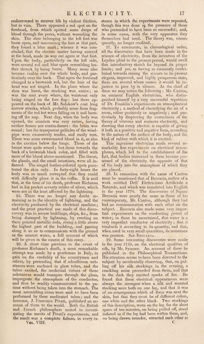 endeavoured to recover life by violent friction, but in vain. There appeared a red spot on the forehead, from which spirted some drops of blood through the pores, without wounding the skin. The shoe belonging to the left foot was burst open, and uncovering the foot at that part, they found a blue mark; whence it was con¬ cluded, that the electric matter having entered at the head, made its way out again at that foot. Upon the body, particularly on the left side, were several red and blue spots resembling lea¬ ther shrunk by being burnt. Many more also became visible over the whole body, and par¬ ticularly over the back. That upon the forehead changed to a brownish red, but the hair of the head was not singed. In the place where the shoe was burst, the stocking was entire; as was the coat every where, the waistcoat only being singed on the fore flap: but there ap¬ peared on the back of Mr. Solokow’s coat long narrow streaks, which probably arose from frag¬ ments of the red hot wires falling on it and burn¬ ing off the nap. Next day, when the body was opened, the cranium was very entire, having neither fissure nor contra-fissure : the brain was sound ; but the transparent pellicles of the wind¬ pipe were excessively tender, and easily rent. There was some extravasated blood in it, as also in the cavities below the lungs. Those of the breast were quite sound ; but those towards the back of a brownish black color, and filled with more of the blood above-mentioned. The throat, the glands, and the small intestines, were all in¬ flamed. The singed leather-colored spots pene¬ trated the skin only. In forty-eight hours the body was so much corrupted that they could with difficulty place it in the coffin. It is said that, at the time of his death, professor Richman had in his pocket seventy rubles of silver, which were not in the least affected by the lightning. 25. There was no longer any doubt re¬ maining as to the identity of lightning, and the electricity produced by the electrical machine; and the great practical use made of this disco- covery wras to secure buildings, ships, &c., from being damaged by lightning, by erecting on them pointed metallic rods, rising a little above the highest part of the building, and passing along it so as to communicate with the ground or the nearest water, a full account of which will be given in the course of this essay. 26. A short time previous to the event of professor Richman’s death, a most remarkable attempt was made by a gentleman in Italy, to gain on the credulity of his countrymen and others, by pretending that if odoriferous sub¬ stances were enclosed in glass tubes, and the tubes excited, the medicinal virtues of those substances would transpire through the glass, impregnate the atmosphere of the conductor, and thus be readily communicated to the pa¬ tient without being taken into the stomach. The most astonishing cures were said to have been performed by these medicated tubes; and the inventor, J. Francisco Pivati, published an ac¬ count of them to the world. Both the British and French philosophers united in investi¬ gating the merits of Pivati’s experiments, and the result was a complete failure,' in every in- Vol. VIII. stance in which the experiments were repeated, though this was done iq the presence of those who pretended to have been so successful; and, in some cases, with the very apparatus they themselves had used. The theory was, conse¬ quently, no longer credited. 27. To enumerate, in chronological order, all the discoveries that have been made in the science of electricity, from the invention of the Leyden phial to the present period, would swell this introductory sketch far beyond its proper limits; and yet, as having so eminently contri¬ buted towards raising the science to its present elegant, improved, and highly prosperous state, there are several whose names it would be in¬ justice to pass by in silence. As the chief of these we may notice the following : Mr. Canton, an eminent English electrician, who distin¬ guished himself by a very successful repetition of Dr. Franklin’s experiments on atmospherical electricity ; a method of electrifying the air of a room, either positively or negatively ; and par¬ ticularly by disproving the correctness of the theory of vitreous and resinous electricity, and showing that every electric is capable of giving it both in a positive and negative form, according to the nature of the surface of the body, and the kind of rubber with which it is excited. This ingenious electrician made several re¬ markably fine experiments on electrical atmos¬ pheres, which led to the establishment of the fact, that bodies immersed in them became pos¬ sessed of the electricity the opposite of that of the body into the atmosphere of which they are placed. 28. In connexion with the name of Canton must be mentioned that of Beccaria, author of a work entitled Dell’ Elettricismo Artificiale e Naturale, and which was translated into English in the year 1776. The discoveries of Signor Beccaria were nearly the same as those of his contemporary, Mr. Canton, although they had had no communication with each other on the subject. Beccaria also made some very impor¬ tant experiments on the conducting power of water; in these he ascertained, that water is a very imperfect conductor of electricity; that it conducts it according to its quantity, and that, when used in very small quantities, its resistance was greatest. See Beccaria. 29. Some interesting discoveries were made in the year 1759, on the electrical qualities of silk, by Mr. Symner. An account of these he published in the Philosophical Transactions. His attention seems to have been directed to th« subject by accidentally observing, that, on pub ling off his silk stockings in the evening, a crackling noise proceeded from them, and that in the dark they emitted sparks of fire. He found that these electrical appearances were always the strongest when a silk and worsted stocking were both on one leg, and that it was of no consequence which of them was next the skin, but that they must be of different colors, one white and the other black. Two stockings of this description, worn on the leg for the short space of ten minutes, on being pulled off, stood inflated as if the leg had been within them, and, on being drawn asunder, attracted each other at C