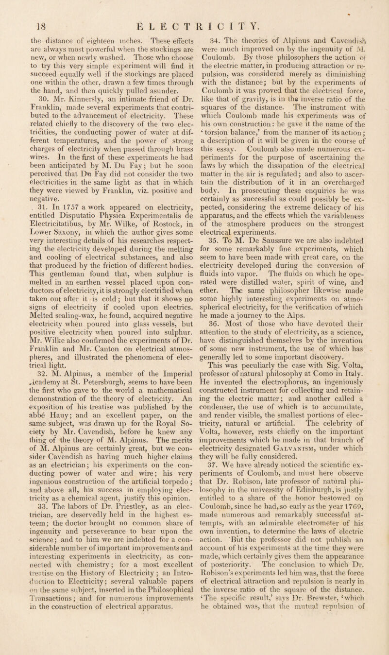 the distance of eighteen inches. These effects are always most powerful when the stockings are new, or when newly washed. Those who choose to try this very simple experiment will find it succeed equally well if the stockings are placed one within the other, drawn a few times through the hand, and then quickly pulled asunder. 30. Mr. Kinnersly, an intimate friend of Dr. Franklin, made several experiments that contri¬ buted to the advancement of electricity. These related chiefly to the discovery of the two elec¬ tricities, the conducting power of wrater at dif¬ ferent temperatures, and the power of strong charges of electricity when passed through brass wires. In the first of these experiments he had been anticipated by M. Du Fay; but he soon perceived that Du Fay did not consider the two electricities in the same light as that in which they were viewed by Franklin, viz. positive and negative. 31. In 1757 a work appeared on electricity, entitled Disputatio Physica Experimentalis de Electricitatibus, by Mr. Wilke, of Rostock, in Lower Saxony, in which the author gives some very interesting details of his researches respect¬ ing the electricity developed during the melting and cooling of electrical substances, and also that produced by the friction of different bodies. This gentleman found that, when sulphur is melted in an earthen vessel placed upon con¬ ductors of electricity, it is strongly electrified when taken out after it is cold; but that it shows no signs of electricity if cooled upon electrics. Melted sealing-wax, he found, acquired negative electricity when poured into glass vessels, but positive electricity when poured into sulphur. Mr. Wilke also confirmed the experiments of Dr. Franklin and Mr. Canton on electrical atmos¬ pheres, and illustrated the phenomena of elec¬ trical light. 32. M. Alpinus, a member of the Imperial Academy at St. Petersburgh, seems to have been the first who gave to the world a mathematical demonstration of the theory of electricity. An exposition of his treatise was published by the abbe Hauy; and an excellent paper, on the same subject, was drawn up for the Royal So¬ ciety by Mr. Cavendish, before he knew any thing of the theory of M. Alpinus. The merits of M. Alpinus are certainly great, but we con¬ sider Cavendish as having much higher claims as an electrician; his experiments on the con¬ ducting power of water and wire; his very ingenious construction of the artificial torpedo; and above all, his success in employing elec¬ tricity as a chemical agent, justify this opinion. 33. The labors of Dr. Priestley, as an elec¬ trician, are deservedly held in the highest es¬ teem; the doctor brought no common share of ingenuity and perseverance to bear upon the science; and to him we are indebted for a con¬ siderable number of important improvements and interesting experiments in electricity, as con¬ nected with chemistry; for a most excellent treatise on the History of Electricity ; an Intro¬ duction to Electricity; several valuable papers on the same subject, inserted in the Philosophical Transactions; and for numerous improvements in the construction of electrical apparatus. 34. The theories of Alpinus and Cavendish were much improved on by the ingenuity of M. Coulomb. By those philosophers the action ot the electric matter, in producing attraction or re¬ pulsion, was considered merely as diminishing with the distance; but by the experiments of Coulomb it was proved that the electrical force, like that of gravity, is in the inverse ratio of the squares of the distance. The instrument with which Coulomb made his experiments was of his own construction: he gave it the name of the ‘torsion balance/ from the manner of its action; a description of it will be given in the course of this essay. Coulomb also made numerous ex¬ periments for the purpose of ascertaining the laws by which the dissipation of the electrical matter in the air is regulated; and also to ascer¬ tain the distribution of it in an overcharged body. In prosecuting these enquiries he was certainly as successful as could possibly be ex¬ pected, considering the extreme delicacy of his apparatus, and the effects which the variableness of the atmosphere produces on the strongest electrical experiments. 35. To M. De Saussure we are also indebted for some remarkably fine experiments, which seem to have been made writh great care, on the electricity developed during the conversion of fluids into vapor. The fluids on which he ope¬ rated were distilled water, spirit of wine, and ether. The same philosopher likewise made some highly interesting experiments on atmo¬ spherical electricity, for the verification of which he made a journey to the Alps. 36. Most of those who have devoted their attention to the study of electricity, as a science, have distinguished themselves by the invention of some new instrument, the use of which has generally led to some important discovery. This was peculiarly the case with Sig. Volta, professor of natural philosophy at Como in Italy. He invented the electrophorus, an ingeniously constructed instrument for collecting and retain¬ ing the electric matter; and another called a condenser, the use of which is to accumulate, and render visible, the smallest portions of elec¬ tricity, natural or artificial. The celebrity of Volta, however, rests chiefly on the important improvements which he made in that branch of electricity designated Galvanism, under which they will be fully considered. 37. We have already noticed the scientific ex¬ periments of Coulomb, and must here observe that Dr. Robison, late professor of natural phi¬ losophy in the university of Edinburgh, is justly entitled to a share of the honor bestowed on Coulomb, since he had, so early as the year 1769, made numerous and remarkably successful at¬ tempts, with an admirable electrometer of his own invention, to determine the laws of electric action. 'But the professor did not publish an account of his experiments at the time they were made, which certainly gives them the appearance of posteriority. The conclusion to which Dr. Robison’s experiments led him was, that the force of electrical attraction and repulsion is nearly in the inverse ratio of the square of the distance. ‘The specific result/ says Dr. Brewster, ‘which he obtained was, that the mutual repulsion of