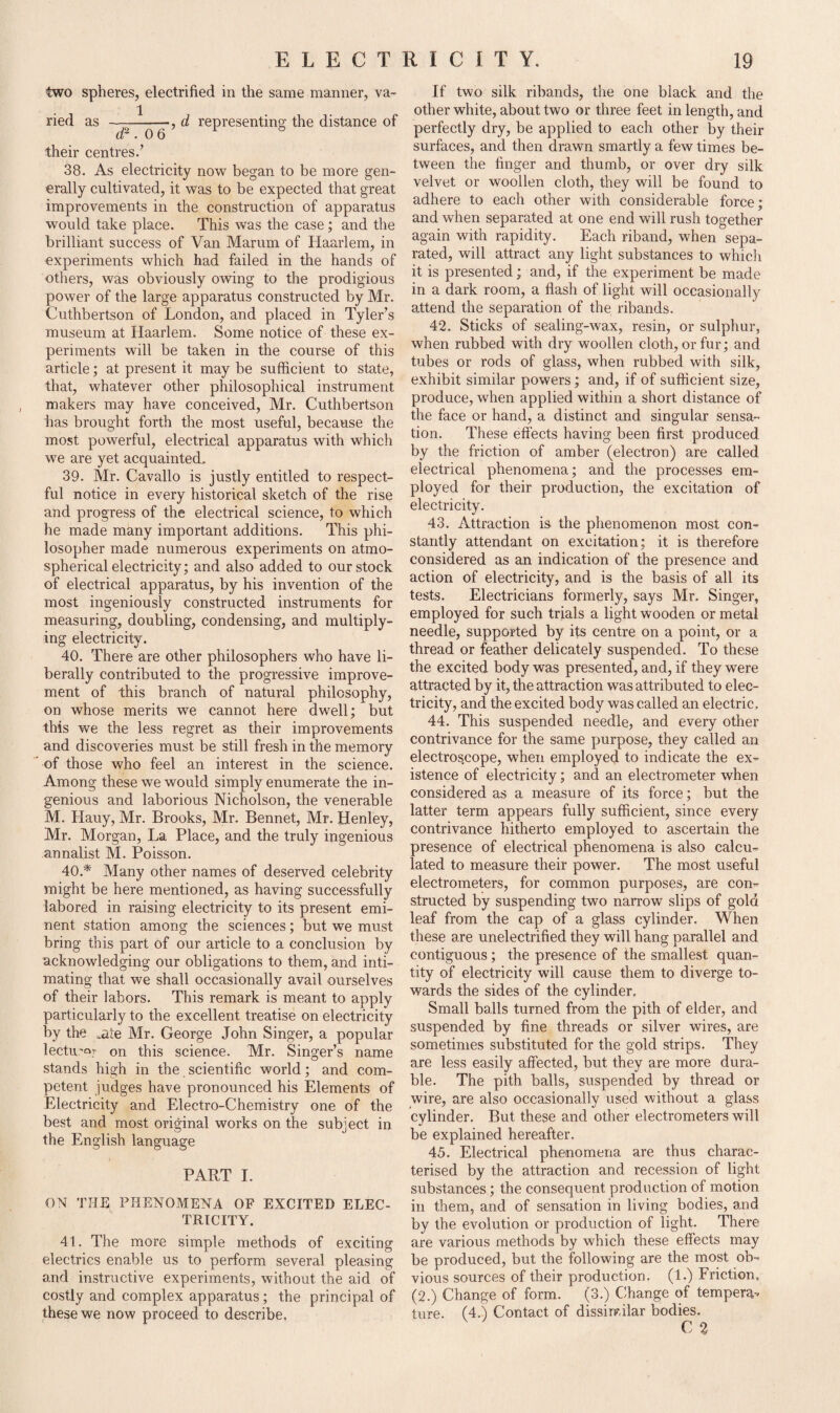 two spheres, electrified in the same manner, va- 1 ried as ———d representing the distance of their centres/ 38. As electricity now began to be more gen¬ erally cultivated, it was to be expected that great improvements in the construction of apparatus would take place. This was the case; and the brilliant success of Van Marum of Haarlem, in experiments which had failed in the hands of others, was obviously owing to the prodigious power of the large apparatus constructed by Mr. Cuthbertson of London, and placed in Tyler’s museum at Haarlem. Some notice of these ex¬ periments wall be taken in the course of this article; at present it may be sufficient to state, that, whatever other philosophical instrument makers may have conceived, Mr. Cuthbertson has brought forth the most useful, because the most powerful, electrical apparatus with which we are yet acquainted. 39. Mr. Cavallo is justly entitled to respect¬ ful notice in every historical sketch of the rise and progress of the electrical science, to which he made many important additions. This phi¬ losopher made numerous experiments on atmo¬ spherical electricity; and also added to our stock of electrical apparatus, by his invention of the most ingeniously constructed instruments for measuring, doubling, condensing, and multiply¬ ing electricity. 40. There are other philosophers who have li¬ berally contributed to the progressive improve¬ ment of this branch of natural philosophy, on whose merits we cannot here dwell; but this we the less regret as their improvements and discoveries must be still fresh in the memory of those who feel an interest in the science. Among these we would simply enumerate the in¬ genious and laborious Nicholson, the venerable M. Hauy, Mr. Brooks, Mr. Bennet, Mr. Henley, Mr. Morgan, La Place, and the truly ingenious annalist M. Poisson. 40. * Many other names of deserved celebrity might be here mentioned, as having successfully labored in raising electricity to its present emi¬ nent station among the sciences; but we must bring this part of our article to a conclusion by acknowledging our obligations to them, and inti¬ mating that we shall occasionally avail ourselves of their labors. This remark is meant to apply particularly to the excellent treatise on electricity by the .ate Mr. George John Singer, a popular lectu’or on this science. Mr. Singer’s name stands high in the scientific world; and com¬ petent judges have pronounced his Elements of Electricity and Electro-Chemistry one of the best and most original works on the subject in the English language PART I. ON THE PHENOMENA OF EXCITED ELEC¬ TRICITY. 41. The more simple methods of exciting electrics enable us to perform several pleasing and instructive experiments, without the aid of costly and complex apparatus; the principal of these we now proceed to describe. If two silk ribands, the one black and the other white, about two or three feet in length, and perfectly dry, be applied to each other by their surfaces, and then drawn smartly a few times be¬ tween the finger and thumb, or over dry silk velvet or woollen cloth, they will be found to adhere to each other with considerable force; and when separated at one end will rush together again with rapidity. Each riband, when sepa¬ rated, will attract any light substances to which it is presented; and, if the experiment be made in a dark room, a flash of light will occasionally attend the separation of the ribands. 42. Sticks of sealing-wax, resin, or sulphur, when rubbed with dry woollen cloth, or fur; and tubes or rods of glass, when rubbed with silk, exhibit similar powers; and, if of sufficient size, produce, when applied within a short distance of the face or hand, a distinct and singular sensa¬ tion. These effects having been first produced by the friction of amber (electron) are called electrical phenomena; and the processes em¬ ployed for their production, the excitation of electricity. 43. Attraction is the phenomenon most con¬ stantly attendant on excitation; it is therefore considered as an indication of the presence and action of electricity, and is the basis of all its tests. Electricians formerly, says Mr. Singer, employed for such trials a light wooden or metal needle, supported by its centre on a point, or a thread or feather delicately suspended. To these the excited body was presented, and, if they were attracted by it, the attraction was attributed to elec¬ tricity, and the excited body was called an electric. 44. This suspended needle, and every other contrivance for the same purpose, they called an electroscope, when employed to indicate the ex¬ istence of electricity; and an electrometer when considered as a measure of its force; but the latter term appears fully sufficient, since every contrivance hitherto employed to ascertain the presence of electrical phenomena is also calcu¬ lated to measure their power. The most useful electrometers, for common purposes, are con¬ structed by suspending two narrow slips of gold leaf from the cap of a glass cylinder. When these are unelectrified they will hang parallel and contiguous; the presence of the smallest quan¬ tity of electricity will cause them to diverge to¬ wards the sides of the cylinder. Small balls turned from the pith of elder, and suspended by fine threads or silver wires, are sometimes substituted for the gold strips. They are less easily affected, but they are more dura¬ ble. The pith balls, suspended by thread or wire, are also occasionally used without a glass cylinder. But these and other electrometers will be explained hereafter. 45. Electrical phenomena are thus charac¬ terised by the attraction and recession of light substances; the consequent production of motion in them, and of sensation in living bodies, and by the evolution or production of light. There are various methods by which these effects may be produced, but the following are the most ob¬ vious sources of their production. (1.) Friction, (2.) Change of form. (3.) Change of tempera- ture. (4.) Contact of dissimilar bodies. C 2