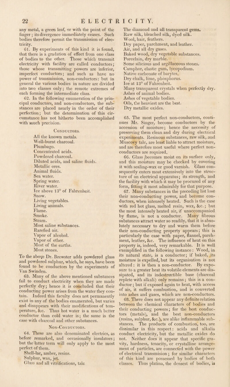 any metal, a green leaf, or with the point of the finger ; its divergence immediately ceases. Such bodies therefore permit the transmission of elec¬ tricity. 61. By experiments of this kind it is found, that there is a gradation of elfect from one class of bodies to the other. Those which transmit electricity with facility are called conductors; those whose transmitting powers are inferior, imperfect conductors; and such as have no power of transmission, non-conductors: but in general the various bodies in nature are divided into two classes only; the remote extremes of each forming the intermediate class. 62. In the following enumeration of the prin¬ cipal conductors, and non-conductors, the sub¬ stances are placed nearly in the order of their perfection; but the determination of this cir¬ cumstance has not hitherto been accomplished with much precision. Conductors. All the known metals. Well-burnt charcoal. Plumbago. Concentrated acids. Powdered charcoal. Diluted acids, and saline fluids. Metallic ores. Animal fluids. Sea water. Spring water. River water. Ice above 13° of Fahrenheit. Snow. Living vegetables. Living animals. Flame. Smoke. Steam. Most saline substances. Rarefied air. Vapor of alcohol. Vapor of ether. Most of the earths. Most stones. To the aboye Dr, Brewster adds powdered glass and powdered sulphur, which, he says, have been found to be conductors by the experiments of Van Swinden. 63. Many of the above mentioned substances fail to conduct electricity when they are made perfectly dry; hence it is concluded that their conducting power arises from the water they con¬ tain. Indeed this faculty does not permanently exist in any of the bodies enumerated, but varies and disappears with their modifications of tem¬ perature, &c. Thus hot water is a much better conductor than cold water is; the same is the case with charcoal and other substances. Non-Conductors. 64. These are also denominated electrics, as before remarked, and occasionally insulators; but the latter term will only apply to the most perfect of them. Shell-lac, amber, resins. Sulphur, wax, jet. Glass and all vitrifications, talc The diamond and all transparent gems. Raw silk, bleached silk, dyed silk. Wool, hair, feathers. Dry paper, parchment, and leather. Air, and all dry gases. Baked wood, dry vegetable substances. Porcelain, dry marble. Some silicious and argillaceous stones. Camphor, elastic gum, lycopodium. Native carbonate of barytes. Dry chalk, lime, phosphorus. Ice at 13° of Fahrenheit. Many transparent crystals when perfectly dry. Ashes of animal bodies. Ashes of vegetable bodies. Oils, the heaviest are the best. Dry metallic oxides. 65. The most perfect non-conductors, conti¬ nues Mr. Singer, become conductors by the accession of moisture; hence the necessity of preserving them clean and dry during electrical experiments. Resinous substances, raw silk, and Muscovy talc, are least liable to attract moisture, and are therefore most useful where perfect non¬ conductors are required. 66. Glass [becomes moist on its surface only, and this moisture may be checked by covering it with sealing-wax or good varnish. Glass con¬ sequently enters most extensively into the struc¬ ture of an electrical apparatus; its strength, and the facility with which it may be procured of any form, fitting it most admirably for that purpose. 67. Many substances in the preceding list lose their non-conducting power, and become con¬ ductors, when intensely heated. Such is the case with red hot glass, melted resin, wax, &c.; but the most intensely heated air, if unaccompanied by flame, is not a conductor. Many fibrous substances attract water so readily, that it is abso¬ lutely necessary to dry and warm them before their non-conducting property appears; this is particularly the case with paper, flannel, parch¬ ment, leather, See. The influence of heat on this property is, indeed, very remarkable. It is well exemplified in the following instance : Wood, in its natural state, is a conductor; if baked, its moisture is expelled, but its organisation is not altered : it is then a non-conductor. By expo¬ sure to a greater heat its volatile elements are dis¬ sipated, and its indestructible base (charcoal replete with alkali) only remains ; this is a con¬ ductor ; but if exposed again to heat, with access of air, it suffers combustion, and is converted into ashes and gases, which are non-conductors. 68. There does not appear any definite relation between the chemical characters of bodies and their conducting powers; for the best conduc¬ tors (metals), and the best non-conductors (resins, sulphur, &,c.), are alike inflammable sub¬ stances. The products of combustion, too, are dissimilar in this respect: acids and alkalis conduct electricity, but the metallic oxides do not. Neither does it appear that specific gra¬ vity, hardness, tenacity, or crystalline arrange¬ ment of particles, are connected with the power of electrical transmision; for similar characters of this kind are possessed by bodies of both classes. Thus platina, the densest of bodies, is