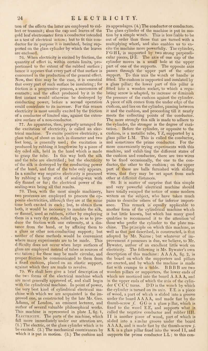 tion of the effects the latter are employed to col¬ lect or transmit; thus the cap and leaves of the gold leaf electrometer form a conductor intended as a test of electrical action; but to fit this con¬ ductor for its purpose it is insulated, being sup¬ ported on the glass cylinder by which the leaves are enclosed. 76. When electricity is excited by friction, the quantity of effect is, within certain limits, pro¬ portioned to the extent of the rubbed surface ; hence it appears that every part of that surface is concerned in the production of the general effect. Now, that this may be the case, it is essential that every part of such surface be insulating; for friction is a progressive process, a succession of contacts; and the effect produced by it in the first instant would otherwise be destroyed by conducting power, before a second operation could contribute to its increase. For this reason electricity is most usually excited by the friction of a conductor of limited size, against the exten¬ sive surface of a non-conductor. 77. An apparatus, then, properly arranged for the excitation of electricity, is called an elec¬ trical machine. To excite positive electricity, a glass tube, of about an inch in diameter and two feet long, is generally used; the excitation is produced by rubbing it lengthwise by a piece of dry oiled silk, held in the hand which is made to grasp the tube. In this way both the silk and the tube are electrified; but the electricity of the silk is destroyed by the conducting power of the hand, and that of the tube only appears. In a similar way negative electricity is procured by rubbing a large stick of sealing-wax with dry flannel or fur; the electrical power of the sealing-wax being all that results. 78. Thus, with the most simple machinery, two processes are employed to procure the op¬ posite electricities, although they are at the same time both excited in each; but, to obtain them both, it would be necessary to insulate the silk, or flannel, used as rubbers, either by employing them in a very dry state, rolled up, so as to pro¬ duce the friction with one extremity, at a dis¬ tance from the hand, or by affixing them to a glass or other non-conducting support; but neither of these methods would be convenient where many experiments are to be made. This difficulty does not occur when large surfaces of glass are employed instead of tubes as sources of exc tation; for these may be made circular, and proper friction be communicated to them from a fixed cushion, placed on an elastic support, against which they are made to revolve. 79. We shall here give a brief description of the two forms of the electrical machine which are most generally approved of, and shall begin with the cylindrical machine. In point of power, tile very best kind of cylindrical electrical ma¬ chine with which we are acquainted is the im¬ proved one, as constructed by the late Mr. Geo. Adams, of London, an eminent lecturer, and author of several valuable philosophical works. This machine is represented in plate I, fig. 1, Electricity. The parts of the machine, which fall more immediately under our attention are, (1.) The electric, or the glass cylinder which is to be excited. (2.) The mechanical contrivances by which it is put in motion. (3.) The cushion and its appendages. (4.) The conductor or conductors. The glass cylinder of the machine is put in mo¬ tion by a simple winch. This is less liable to be out of order than those that are turned with a multiplying wheel, and also enables us to ex¬ cite the machine more powerfully. The cylinder, FGHI, is supported by two strong perpendi¬ cular pieces, DE. The axis of one cap of the cylinder moves in a small hole at the upper part of one of the supports. The opposite axis passes through the upper part of the other support. To this axis the winch or handle is fitted. The cushion is supported and insulated by a glass pillar; the lower part of this pillar is fitted into a wooden socket, to which a regu¬ lating screw is adapted, to increase or diminish the pressure of the cushion against the cylinder. A piece of silk comes from the under edge of the cushion, and lies on the cylinder, passing between it and the cushion, and proceeding till it nearly meets the collecting points of the conductor. The more strongly this silk is made to adhere to the cylinder, the stronger is the degree of exci¬ tation. Before the cylinder, or opposite to the cushion, is a metallic tube, Y Z, supported by a glass pillar LM. This is called the conductor, and sometimes the prime conductor. For the more conveniently trying experiments with this machine, and exhib.ting the different states of the cushion and conductor, there are two wires to be fixed occasionally, the one to the con¬ ductor, the other to the cushion; on the upper part of these are balls furnished with sliding wires, that they may be set apart from each other at different distances. 80. It is matter of surprise that this simple and very powerful electrical machine should have totally escaped the notice of some modem writers on the subject, who have taken much pains to describe others of far inferior import¬ ance. This remark is equally applicable to another form of the cylindrical machine which is but little known, but which has many good qualities to recommend it to the attention *of those who prefer the cylinder to the plate ma¬ chine. The principle on which this machine, as well as that just described, is constructed, is that adopted by Mr. Nairne; but whatever of im¬ provement it possesses is due, we believe, to Mr. Bywater, author of an excellent little work on electricity. The following is Mr. Bywater’s own description of this machine: A A A A, fig. 2, is the board on which the supporters and pillars are erected, and by which the machine is made fast with cramps to a table. B B B B are two wooden pillars or supporters, the lower ends of which are morticed into the board AAA A, and in the upper ends of which the axis of the cylin¬ der C C C C turns. D D is the winch by which the cylinder is turned on its axis. EE is a piece of wood, a part of which is slided into a groove under the board A AAA, and made fast by the thumb-screw f. GG-is a glass p liar, which is fixed to the wrnod EE, and supports what is called the negative conductor and rubber HH. 11 is another piece of wood, part of which is slided into a similar groove under the board A AAA, and is made fast by the thumb-screw j. K K is a glass pillar fixed into the wood 11, and supports the prime conductor LL; to this con-