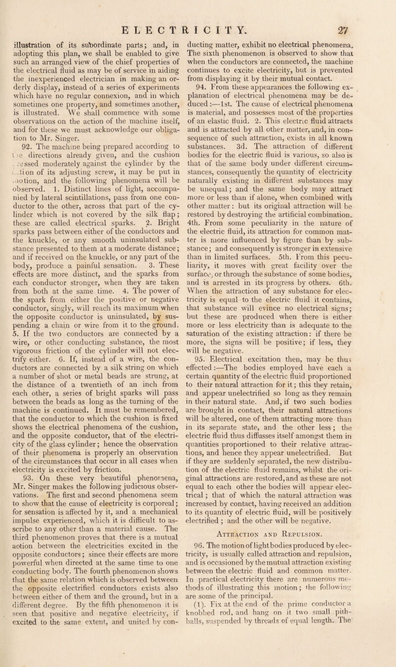 illustration of its subordinate parts; and, in adopting this plan, we shall be enabled to give such an arranged view of the chief properties of the electrical fluid as may be of service in aiding the inexperienced electrician in making an or¬ derly display, instead of a series of experiments which have no regular connexion, and in which sometimes one property, and sometimes another, is illustrated. We shall commence with some observations on the action of the machine itself, and for these we must acknowledge our obliga¬ tion to Mr. Singer. 92. The machine being prepared according to the directions already given, and the cushion - ressed moderately against the cylinder by the < Mon of its adjusting screw, it may be put in motion, and the following phenomena will be observed. 1. Distinct lines of light, accompa¬ nied by lateral scintillations, pass from one con¬ ductor to the other, across that part of the cy¬ linder which is not covered by the silk flap; these are called electrical sparks. 2. Bright sparks pass between either of the conductors and the knuckle, or any smooth uninsulated sub¬ stance presented to them at a moderate distance; and if received on the knuckle, or any part of the body, produce a painful sensation. 3. These effects are more distinct, and the sparks from each conductor stronger, when they are taken from both at the same time. 4. The power of the spark from either the positive or negative conductor, singly, will reach its maximum when the opposite conductor is uninsulated, by sus¬ pending a chain or wire from it to the ground. 5. If the two conductors are connected by a wire, or other conducting substance, the most vigorous friction of the cylinder will not elec¬ trify either. 6. If, instead of a wire, the con¬ ductors are connected by a silk string on which a number of shot or metal beads are strung, at the distance of a twentieth of an inch from each other, a series of bright sparks will pass between the beads as long as the turning of the machine is continued. It must be remembered, that the conductor to which the cushion is fixed shows the electrical phenomena of the cushion, and the opposite conductor, that of the electri¬ city of the glass cylinder; hence the observation of their phenomena is properly an observation of the circumstances that occur in all cases when electricity is excited by friction. 93. On these very beautiful phenomena, Mr. Singer makes the following judicious obser¬ vations. The first and second phenomena seem to show that the cause of electricity is corporeal; for sensation is affected by it, and a mechanical impulse experienced, which it is difficult to as- scribe to any other than a material cause. The third phenomenon proves that there is a mutual ac-tion between the electricities excited in the opposite conductors; since their effects are more powerful when directed at the same time to one conducting body. The fourth phenomenon shows that the same relation which is observed between the opposite electrified conductors exists also between either of them and the ground, but in a different degree. By the fifth phenomenon it is seen that positive and negative electricity, if excited to the same extent, and united by con¬ ducting matter, exhibit no electrical phenomena. The sixth phenomenon is observed to show that when the conductors are connected, the machine continues to excite electricity, but is prevented from displaying it by their mutual contact. 94. From these appearances the following ex¬ planation of electrical phenomena may be de¬ duced:—1st. The cause of electrical phenomena is material, and possesses most of the properties of an elastic fluid. 2. This electric fluid attracts and is attracted by all other matter, and, in con¬ sequence of such attraction, exists in all known substances. 3d. The attraction of different bodies for the electric fluid is various, so also is that of the same body under different circum¬ stances, consequently the quantity of electricity naturally existing in different substances may be unequal; and the same body may attract more or less than if alone, when combined with other matter: but its original attraction will be restored by destroying the artificial combination. 4th. From some peculiarity in the nature of the electric fluid, its attraction for common mat¬ ter is more influenced by figure than by sub¬ stance; and consequently is stronger in extensive than in limited surfaces. 5th. From this pecu¬ liarity, it moves with great facility over the surface; or through the substance of some bodies, and is arrested in its progress by others. 6th. When the attraction of any substance for elec¬ tricity is equal to the electric fluid it contains, that substance will evince no electrical signs; but these are produced when there is either more or less electricity than is adequate to the saturation of the existing attraction: if there be more, the signs will be positive; if less, they will be negative. 95. Fdectrical excitation then, may be thus effected:—The bodies employed have each a certain quantity of the electric fluid proportioned to their natural attraction for it; this they retain, and appear unelectrified so long as they remain in their natural state. And, if two such bodies are brought in contact, their natural attractions will be altered, one of them attracting more than in its separate state, and the other less; the electric fluid thus diffusses itself amongst them in quantities proportioned to their relative attrac¬ tions, and hence they appear unelectrified. But if they are suddenly separated, the new distribu¬ tion of the electric fluid remains, whilst the ori¬ ginal attractions are restored, and as these are not equal to each other the bodies will appear elec¬ trical ; that of which the natural attraction was increased by contact, having received an addition to its quantity of electric fluid, will be positively electrified ; and the other will be negative. Attraction and Repulsion. 96. The motion of lightbodies produced by elec¬ tricity, is usually called attraction and repulsion, and is occasioned by the mutual attraction existing between the electric fluid and common matter. In practical electricity there are numerous me¬ thods of illustrating this motion; die following are some of the principal. (1). Fix at the end of the prime conductor a knobbed rod, and hang on it two small pith- balls, suspended by threads of equal length. The