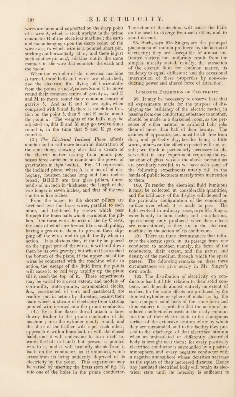 wires are hung and supported on the sharp point of a wire A, which is stuck upright in the prime conductor B of the electrical machine ; the earth and moon hanging upon the sharp point of the wire cae, in which wire is a pointed short pin, sticking out horizontally at c ; and there is just such another pin at d, sticking out in the same manner, in the wire that connects the earth and the moon. When the cylinder of the electrical machine is turned, these balls and wires are electrified; and the electrical fire, flying off horizontally from the points c and d, causes S and E to move round their common centre of gravity a, and E and M to move round their common centre of gravity b. And as E and M are light, when compared with S and E, there is much less fric¬ tion on the point 6, than S and E make about the point a. The weights of the balls may be adjusted so, that E and M may go twelve times round b, in the time that S and E go once round a. (3.) The Electrical Inclined Plane affords another and a still more beautiful illustration of the same thing, showing also that a stream of the electric matter issuing from points pos¬ sesses force sufficient to counteract the power of gravitation in light bodies. Fig. 11 represents the inclined plane, where A is a board of ma¬ hogany, fourteen inches long and four inches broad; BBBB are four glass pillars, three- tenths of an inch in thickness; the length of the two longer is seven inches, and that of the two shorter is five inches. From the longer to the shorter pillars are stretched two fine brass wires, parallel to each other, and tightened by screws which pass through the brass balls which surmount the pil¬ lars. On these wires the axis of the fly C rests, the ends of which are formed like a small pulley, having a groove in them to prevent their slip¬ ping off the wires, and to guide the fly when in action. It is obvious that, if the fly be placed on the upper part of the wires, it will roll down them by its own gravity; but when it has reached the bottom of the plane, if the upper end of the wires be connected with the machine while in action, the escape of the fluid from the points will cause it to roll very rapidly up the plane till it reach the top of it. These experiments may be varied to a great extent, and models of corn-mills, water-pumps, astronomical clocks, &c., constructed of cork and pasteboard, are readily put in action by directing against their main wheels a stream of electricity from a strong pointed wire inserted into the prime conductor. (4.) By a fine flaxen thread attach a large downy feather to the prime conductor of the machine ; turn the cylinder gently round, and the fibres of the feather will repel each other; approach it with a brass ball, or with the closed hand, and it will endeavour to turn itself to¬ wards the ball or hand; but present a pointed wire to it, and it will instantly shrink from it back on the conductor, as if animated, which arises from its being suddenly deprived of its electricity by the point. This experiment may be varied by inserting the brass stem of fig. 12, into one of the holes in the prime conductor. The action of the machine will cause the hairs on the head to diverge from each other, and to stand on end. 98. Such, says Mr. Singer, are the principal phenomena of motion produced by the action of electricity; they are susceptible of almost un¬ limited variety, but uniformly result from the simples already stated, namely, the attraction of the electric fluid for common matter, its tendency to equal diffusion; and the occasional interruption of these properties by non-con¬ ducting power and altered force of attraction. Luminous Exhibition of Electricity. 99. It may be necessary to observe here that all experiments made for the purpose of dis¬ playing the brilliancy of the electric matter, in passing from one conducting substance to another, should be made in a darkened room, as the pre¬ sence of either natural or artificial light robs them of more than half of their beauty. The articles of apparatus, too, must be all free from dust, and perfectly dry, besides being a little warm, otherwise the effect expected will not re¬ sult; we think it particularly necessary to ob¬ serve that in any experiment requiring the ex¬ haustion of glass vessels the above precautions are peculiarly needful, as we have seen some of the following experiments utterly fail in the hands of public lecturers merely from inattention to them. 100. To render the electrical fluid luminous it must be collected in considerable quantities, and the brilliancy of the display will depend on the particular configuration of the conducting surface over which it is made to pass. The light evolved in ordinary cases, says Mr. Singer, extends only to faint flashes and scintillations, sparks being only produced when these effects are concentrated, as they are in the electrical machine by the action of its conductors. 101. There are three circumstances that influ¬ ence the electric spark in its passage from one conductor to another, namely, the form of the conductors, their extent, and the nature and density of the medium through which the spark passes. The following remarks on these three circumstances we give nearly in Mr. Singer’s own words. 102. The distribution of electricity on con¬ ductors has but little relation to their solid con¬ tents, and depends almost entirely on extent of surface, for the same effects are produced by the thinnest cylinder or sphere of metal as by the most compact solid body of the same form and dimensions; it is probable that the action of in¬ sulated conductors consists in the ready commu¬ nication of their electric state to the contiguous surface of the extensive stratum of air by which they are surrounded, and to the facility they pre¬ sent to the discharge of that electrified stratum when an uninsulated or differently electrified body is brought near them; for every positively electrified conductor is surrounded by a positive atmosphere, and every negative conductor with a negative atmosphere whose densities decrease as the. square of their increased distance. Hence any insulated electrified body will retain its elec¬ trical state until its intensity is sufficient to