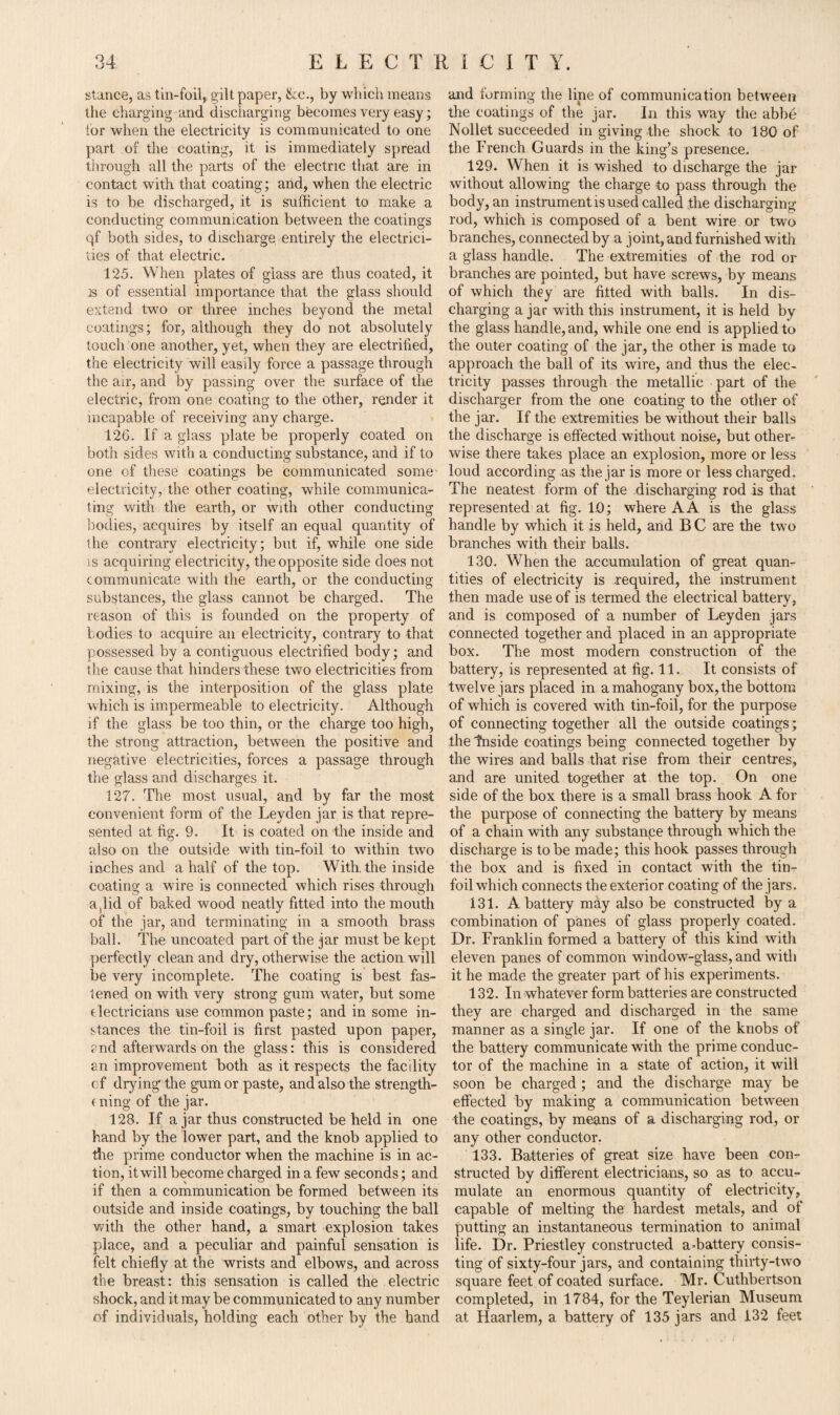 stance, as tin-foil,, gilt paper, &c., by which means the charging and discharging becomes very easy; tor when the electricity is communicated to one part of the coating, it is immediately spread through all the parts of the electric that are in contact with that coating; and, when the electric is to be discharged, it is sufficient to make a conducting communication between the coatings qf both sides, to discharge entirely the electrici¬ ties of that electric. 125. When plates of glass are thus coated, it is of essential importance that the glass should extend two or three inches beyond the metal coatings; for, although they do not absolutely touch one another, yet, when they are electrified, the electricity will easily force a passage through the air, and by passing over the surface of the electric, from one coating to the other, render it incapable of receiving any charge. 126. If a glass plate be properly coated on both sides with a conducting substance, and if to one of these coatings be communicated some- electricity, the other coating, while communica¬ ting with the earth, or with other conducting bodies, acquires by itself an equal quantity of the contrary electricity; but if, while one side is acquiring electricity, the opposite side does not communicate with the earth, or the conducting substances, the glass cannot be charged. The reason of this is founded on the property of bodies to acquire ail electricity, contrary to that possessed by a contiguous electrified body; and the cause that hinders these two electricities from mixing, is the interposition of the glass plate which is impermeable to electricity. Although if the glass be too thin, or the charge too high, the strong attraction, between the positive and negative electricities, forces a passage through the glass and discharges it. 127. The most usual, and by far the most convenient form of the Leyden jar is that repre¬ sented at fig. 9. It is coated on the inside and also on the outside with tin-foil to within two inches and a half of the top. With, the inside coating a wire is connected which rises through a,lid of baked wood neatly fitted into the mouth of the jar, and terminating in a smooth brass ball. The uncoated part of the jar must be kept perfectly clean and dry, otherwise the action will be very incomplete. The coating is best fas¬ tened on with very strong gum water, but some electricians use common paste; and in some in¬ stances the tin-foil is first pasted upon paper, ?nd afterwards on the glass: this is considered an improvement both as it respects the facdity of drying the gum or paste, and also the strength- e ning of the jar. 128. If ajar thus constructed be held in one hand by the lower part, and the knob applied to the prime conductor when the machine is in ac¬ tion, it will become charged in a few seconds; and if then a communication be formed between its outside and inside coatings, by touching the ball with the other hand, a smart explosion takes place, and a peculiar and painful sensation is felt chiefly at the wrists and elbows, and across the breast: this sensation is called the electric shock, and it may be communicated to any number of individuals, holding each other by the hand and forming the line of communication between the coatings of the jar. In this way the abbe Nollet succeeded in giving the shock to 180 of the French Guards in the king’s presence.. 129. When it is wished to discharge the jar without allowing the charge to pass through the body, an instrument is used called the discharging- rod, which is composed of a bent wire or two branches, connected by a joint, and furnished with a glass handle. The extremities of the rod or branches are pointed, but have screws, by means of which they are fitted with balls. In dis¬ charging a jar with this instrument, it is held by the glass handle, and, while one end is applied to the outer coating of the jar, the other is made to approach the ball of its wire, and thus the elec¬ tricity passes through the metallic part of the discharger from the one coating to the other of the jar. If the extremities be without their balls the discharge is effected without noise, but other¬ wise there takes place an explosion, more or less loud according as the jar is more or less charged. The neatest form of the discharging rod is that represented at fig. 1.0; where A A is the glass handle by which it is held, and B C are the two branches with their balls. 130. When the accumulation of great quan¬ tities of electricity is required, the instrument then made use of is termed the electrical battery, and is composed of a number of Leyden jars connected together and placed in an appropriate box. The most modern construction of the battery, is represented at fig. 11. It consists of twelve jars placed in a mahogany box, the bottom of which is covered with tin-foil, for the purpose of connecting together all the outside coatings; the tnside coatings being connected together by the wires and balls that rise from their centres, and are united together at the top. On one side of the box there is a small brass hook A for the purpose of connecting the battery by means of a chain with any subs taupe through which the discharge is to be made; this hook passes through the box and is fixed in contact with the tin- foil which connects the exterior coating of the jars. 131. A battery may also be constructed by a combination of panes of glass properly coated. Dr. Franklin formed a battery of this kind with eleven panes of common window-glass, and with it he made the greater pait of his experiments. 132. In whatever form batteries are constructed they are charged and discharged in the same manner as a single jar. If one of the knobs of the battery communicate with the prime conduc¬ tor of the machine in a state of action, it will soon be charged; and the discharge may be effected by making a communication between the coatings, by means of a discharging rod, or any other conductor. 133. Batteries of great size have been con¬ structed by different electricians, so as to accu¬ mulate an enormous quantity of electricity, capable of melting the hardest metals, and of putting an instantaneous termination to animal life. Dr. Priestley constructed affiattery consis¬ ting of sixty-four jars, and containing thirty-two square feet of coated surface. Mr. Cuthbertson completed, in 1784, for the Teylerian Museum at Haarlem, a battery of 135 jars and 132 feet