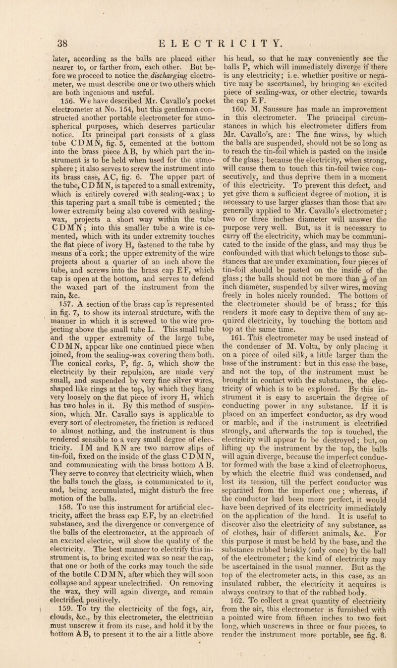 later, according as the balls are placed either nearer to, or farther from, each other. But be¬ fore we proceed to notice the discharging electro¬ meter, we must describe one or two others which are both ingenious and useful. 156. We have described Mr. Cavallo’s pocket electrometer at No. 154, but this gentleman con¬ structed another portable electrometer for atmo¬ spherical purposes, which deserves particular notice. Its principal part consists of a glass tube CDMN, fig. 5, cemented at the bottom into the brass piece AB, by which part the in¬ strument is to be held when Used for the atmo¬ sphere ; it also serves to screw the instrument into its brass case, AC, fig. 6. The upper part of the tube, C D M N, is tapered to a small extremity, which is entirely covered with sealing-wax; to this tapering part a small tube is cemented; the lower extremity being also covered with Sealing- wax, projects a short way within the tube CDMN; into this smaller tube a wire is ce¬ mented, which with its under extremity touches the flat piece of ivory H, fastened to the tube by means of a cork; the upper extremity of the wire projects about a quarter of an inch above the tube, and screws into the brass cap EF, which cap is open at the bottom, and serves to defend the waxed part of the instrument from the rain, &c. 157. A section of the brass cap is represented in fig. 7, to show its internal structure, with the manner in which it is screwed to the wire pro¬ jecting above the small tube L. This small tube and the upper extremity of the large tube, CDMN, appear like one continued piece when joined, from the sealing-wax covering them both. The conical corks, P, fig. 5, which show the electricity by their repulsion, are made very small, and suspended by very fine silver vvires, shaped like rings at the top, by which they hang very loosely on the flat piece of ivory H, which has two holes in it. By this method of suspen¬ sion, which Mr. Cavallo says is applicable to every sort of electrometer, the friction is reduced to almost nothing, and the instrument is thus rendered sensible to a very small degree of elec¬ tricity. IM and KN are two narrow slips of tin-foil, fixed on the inside of the glass CDMN, and communicating with the brass bottom A B. They serve to convey that electricity which, when the balls touch the glass, is communicated to it, and, being accumulated, might disturb the free motion of the balls. 158. To use this instrument for artificial elec¬ tricity, affect the brass cap EF, by an electrified substance, and the divergence or convergence of the balls of the electrometer, at the approach of an excited electric, will show the quality of the electricity. The best manner to electrify this in¬ strument is, to bring excited wax so near the cap, that one or both of the corks may touch the side of the bottle CDMN, after which they will soon collapse and appear unelectrified. On removing the wax, they will again diverge, and remain electrified, positively. 159. To try the electricity of the fogs, air, clouds, &c., by this electrometer, the electrician must unscrew it from its case, and hold it by the bottom AB, to present it to the air a little above his head, so that he may conveniently see the balls P, which will immediately diverge if there is any electricity; i.e. whether positive or nega¬ tive may be ascertained, by bringing an excited piece of sealing-wax, or other electric, towards the cap E F. 160. M. Saussure has made an improvement in this electrometer. The principal circum¬ stances in which his electrometer differs from Mr. Cavallo’s, are: The fine wires, by which the balls are suspended, should not be so long as to reach the tin-foil which is pasted on the inside of the glass; because the electricity, when strong, will cause them to touch this tin-foil twice con¬ secutively, and thus deprive them in a moment of this electricity. To prevent this defect, and yet give them a sufficient degree of motion, it is necessary to use larger glasses than those that are generally applied to Mr. Cavallo’s electrometer; two or three inches diameter will answer the purpose very well. But, as it is necessary to carry off the electricity, which may be communi¬ cated to the inside of the glass, and may thus be confounded with that which belongs to those sub¬ stances that are under examination, four pieces of tin-foil should be pasted on the inside of the glass; the balls should not be more than ^ of an inch diameter, suspended by silver wires, moving freely in holes nicely rounded. The bottom of the electrometer should be of brass.; for this renders it more easy to deprive them of any ac¬ quired electricity, by touching the bottom and top at the same time. 161. This electrometer may be used instead of the condenser of M. Volta, by only placing it on a piece of oiled silk, a little larger than the base of the instrument: but in this case the base, and not the top, of the instrument must be brought in contact with the substance, the elec¬ tricity of which is to be explored. By this in¬ strument it is easy to ascertain the degree of conducting power in any substance. If it is placed on an imperfect conductor, as dry wood or marble, and if the instrument is electrified Strongly, and afterwards the top is touched, the electricity will appear to be destroyed; but, on lifting up the instrument by the top, the balls will again diverge, because the imperfect conduc¬ tor formed with the base a kind of electrophorus, by which the electric fluid was condensed, and lost its tension, till the perfect conductor was separated from the imperfect one; whereas, if the conductor had been more perfect, it would have been deprived of its electricity immediately on the application of the hand. It is useful to discover also the electricity of any substance, as of clothes, hair of different animals, &c. For this purpose it must be held by the base, and the substance rubbed briskly (only once) by the ball of the electrometer; the kind of electricity may be ascertained in the usual manner. But as the top of the electrometer acts, in this case, as an insulated rubber, the electricity it acquires is always contrary to that of the rubbed body. 162. To collect a great quantity of electricity from the air, this electrometer is furnished with a pointed wire from fifteen inches to two feet long, which unscrews in three or four pieces, to render the instrument more portable, see fig. 8.