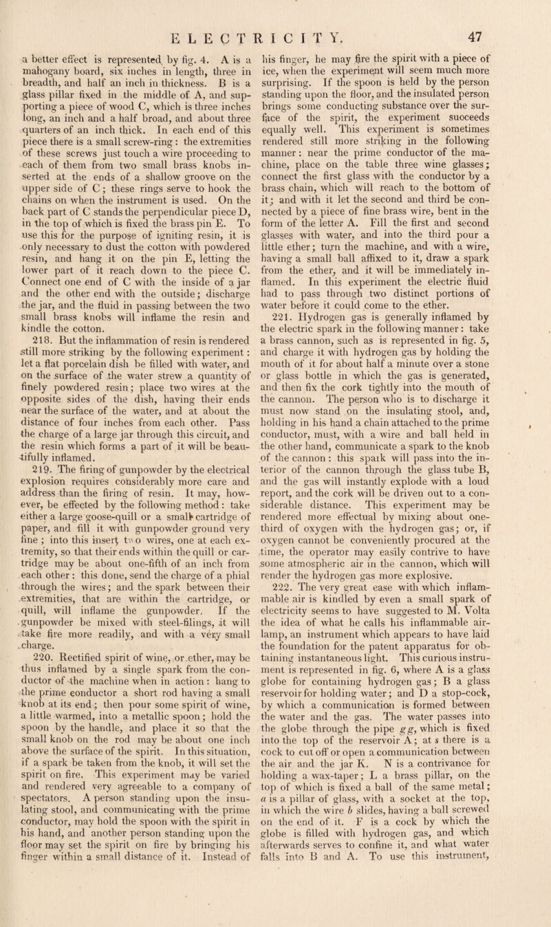 a better effect is represented, by fig. 4. A is a mahogany board, six inches in length, three in breadth, and half an inch in thickness. B is a glass pillar fixed in the middle of A, and sup¬ porting a piece of wood C, which is three inches long, an inch and a half broad, and about three quarters of an inch thick. In each end of this piece there is a small screw-ring : the extremities of these screws just touch a wire proceeding to each of them from two small brass knobs in¬ serted at the ends of a shallow groove on the upper side of C; these rings serve to hook the chains on when the instrument is used. On the back part of C stands the perpendicular piece D, in the top of which is fixed the brass pin E. To use this for the purpose of igniting resin, it is only necessary to dust the cotton with powdered resin, and hang it on the pin E, letting the lower part of it reach down to the piece C. Connect one end of C with the inside of a jar and the other end with the outside; discharge the jar, and the fluid in passing between the two small brass knobs will inflame the resin and kindle the cotton. 218. But the inflammation of resin is rendered still more striking by the following experiment: let a flat porcelain dish be filled with water, and on the surface of the water strew a quantity of finely powdered resin; place two wires at the opposite sides of the dish, having their ends near the surface of the water, and at about the distance of four inches from each other. Pass the charge of a large jar through this circuit, and the resin which forms a part of it will be beau¬ tifully inflamed. 219. The firing of gunpowder by the electrical explosion requires considerably more care and address than the firing of resin. It may, how¬ ever, be effected by the following method: take either a large goose-quill or a small* cartridge of paper, and fill it with gunpowder ground very fine ; into this inserf tv o wires, one at each ex¬ tremity, so that their ends within the quill or car¬ tridge may be about one-fifth of an inch from each other : this done, send the charge of a phial through the wires; and the spark between their extremities, that are within the cartridge, or quill, will inflame the gunpowder. If the .gunpowder be mixed with steel-filings, it will . take fire more readily, and with a very small ..charge. 220. Rectified spirit of wine, or .ether, may be thus inflamed by a single spark from the con¬ ductor of the machine when in action : hang to the prime conductor a short rod having a small knob at its end; then pour some spirit of wine, a little warmed, into a metallic spoon; hold the spoon by the handle, and place it so that the small knob on the rod may be about one inch above the surface of the spirit. In this situation, if a spark be taken from the knob, it will set the spirit on fire. This experiment may be varied and rendered very agreeable to a company of spectators. A person standing upon the insu¬ lating stool, and communicating with the prime conductor, may hold the spoon with the spirit in his hand, and another person standing upon the floor may set the spirit on fire by bringing his finger within a small distance of it. Instead of his finger, he may Ijre the spirit with a piece of ice, when the experiment will seem much more surprising. If the spoon is held by the person standing upon the floor, and the insulated person brings some conducting substance over the sur¬ face of the spirit, the experiment succeeds equally well. This experiment is sometimes rendered still more striding in the following manner: near the prime conductor of the ma¬ chine, place on the table three wine glasses; connect the first glass with the conductor by a brass chain, which will reach to the bottom of it; and with it let the second and third be con¬ nected by a piece of fine brass wire, bent in the form of the letter A. Fill the first and second glasses with water, and into the third pour a little ether; tupn the machine, and with a wire, having a small ball affixed to it, draw a spark from the ether, and it will be immediately in¬ flamed. In this experiment the electric fluid had to pass through two distinct portions of water before it could come to the ether. 221. Hydrogen gas is generally inflamed by the electric spark in the following manner : take a brass cannon, such as is represented in fig. 5, and charge it with hydrogen gas by holding the mouth of it for about half a minute over a stone or glass bottle in which the gas is generated, and then fix the cork tightly into the mouth of the cannon. The person who is to discharge it must now stand on the insulating stool, and, holding in his hand a chain attached to the prime conductor, must, with a wire and ball held in the other hand, communicate a spark to the knob of the cannon : this spaik will pass into the in¬ terior of the cannon through the glass tube B, and the gas will instantly explode with a loud report, and the cork will be driven out to a con¬ siderable distance. This experiment may be rendered more effectual by mixing about one- third of oxygen with the hydrogen gas; or, if oxygen cannot be conveniently procured at the time, the operator may easily contrive to have some atmospheric air in the cannon, which will render the hydrogen gas more explosive. 222. The very great ease with which inflam¬ mable air is kindled by even a small spark of electricity seems to have suggested to M. Volta the idea of what he calls his inflammable air- lamp, an instrument which appears to have laid the foundation for the patent apparatus for ob¬ taining instantaneous light. This curious instru¬ ment is represented in fig. 6, where A is a glass globe for containing hydrogen gas; B a glass reservoir for holding water; and D a stop-cock, by which a communication is formed between the water and the gas. The water passes into the globe through the pipe gg, which is fixed into the top of the reservoir A; at s there is a cock to cut off or open a communication between the air and the jar K. N is a contrivance for holding a wax-taper; L a brass pillar, on the top of which is fixed a ball of the same metal; a is a pillar of glass, with a socket at the top, in which the wire b slides, having a ball screwed on the end of it. E is a cock by which the globe is filled with hydrogen gas, and which afterwards serves to confine it, and what water falls into B and A. To use this instrument.