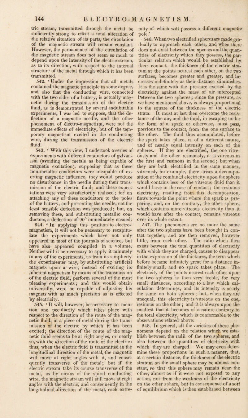 trie stream, transmitted through the metal be sufficiently strong to effect a total alteration of the relative situation of its parts, the circulation of the magnetic stream will remain constant. However, the permanence of the circulation of the magnetic stream does not seem so much to depend upon the intensity of the electric stream, as to its direction, with respect to the internal structure of the metal through which it has been transmitted. 542. ‘ Under the impression that all metals contained the magnetic principle in some degree, and also that the conducting wire, connected with the two sides of a battery, is actually mag¬ netic during the transmission of the electric fluid, as is demonstrated by several indubitable experiments, I was led to suppose, that the de¬ flection of a magnetic needle, and the other phenomena of electro-magnetism, were not the immediate effects of electricity, but of the tem¬ porary magnetism excited in the conducting wire, during the transmission of the electric fluid. 543. i With this view, I undertook a series of experiments with different conductors of galvan¬ ism (avoiding the metals as being capable of magnetic excitation), supposing that as these non-metallic conductors were incapable of ex¬ erting magnetic influence, they would produce no disturbance in the needle during their trans¬ mission of the electric fluid; and these expec¬ tations were very satisfactorily realised; for on attaching any of these conductors to the poles of the battery, and presenting the needle, not the least sensible deflection was produced; but, on .removing these, and substituting metallic con¬ ductors, a deflection of 90° immediately ensued. 544. 4 In applying this position to electro¬ magnetism, it will not be necessary to recapitu¬ late the experiments which have not only appeared in most of the journals of science, but have also appeared compiled in a volume. Neither will it be necessary to apply it minutely to any of the experiments, as from its simplicity the experimenter may, by substituting artificial magnets upon a wire, instead of exciting its inherent magnetism by means of the transmission of the electric fluid, perform several of the most pleasing experiments; and this would obtain universally, were he capable of adjusting his magnets with as much precision as is effected by -electricity. 545. ‘ It will, however, be necessary to men¬ tion one peculiarity which takes place with respect to the direction of the route of the mag¬ netic fluid, in a piece of metal during the trans¬ mission of the electric by which it has been excited; the direction of the route of the mag¬ netic fluid seems to be at right angles, or nearly so, with the direction of the route of the electric: thus, when the electric fluid is transmitted in the longitudinal direction of the metal, the magnetic will move at right angles with it, and conse¬ quently transverse of the metal; but if the electric stream take its course transverse of the metal, as by means of the spiral conducting wire, the magnetic stream will still move at right angles with the electric, and consequently in the longitudinal direction of the metal, each extre¬ mity ol which will possess a different magnetic pole.’ 546. When two electrified spheres arc made gra¬ dually to approach each other, and when there does not exist between the species and the quan¬ tities of electricity which they possess, the par¬ ticular relation which would be established by their contact, the thickness of the electric stra¬ tum at the points nearest each other, on the two surfaces, becomes greater and greater, and in¬ creases indefinitely as their distance diminishes. It is the same with the pressure exerted by the electricity against the mass of air intercepted between the two spheres; since the pressure, as we have mentioned above, is always proportional to the square of the thickness of the electric strata. It must at last then overcome the resis¬ tance of the air, and the fluid, in escaping under the form of a spark or otherwise, must pass, previous to the contact, from the one surface to the other. The fluid thus accumulated, before the spark takes place, is of a different nature, and of nearly equal intensity on each of the spheres. If they are electrified, the one vitre- ously and the other resinously, it is vitreous in the first and resinous in the second; but when they are both electrified in the same manner, vitreously for example, there arises a decompo¬ sition of the combined electricity upon the sphere which contains less of the vitreous fluid than it would have in the case of contact; the resinous electricity, resulting from this decomposition, flows towards the point where the spark is pre¬ paring, and, on the contrary, the other sphere, which contains more vitreous electricity than it would have after the contact, remains vitreous over its whole extent. 547. The phenomena are no more the same after the two spheres have been brought in con¬ tact together, and are then removed, however little, from each other. The ratio which then exists between the total quantities of electricity with which they are charged, causes to disappear in the expression of the thickness, the term which before became infinitely great for a distance in¬ finitely small, and no spark takes place. The electricity of the points nearest each other upon the two spheres is then very feeble, for very small distances, according to a law which cal¬ culation determines, and its intensity is nearly the same on both spheres; but, when they are unequal, this electricity is vitreous on the one, resinous on the other ; and it is always upon the smallest that it becomes of a nature contrary to the total electricity, which is conformable to the observations related above. 548. In general, all the varieties of these phe¬ nomena depend on the relation which we esta¬ blish between the radii of the two spheres, and also between the quantities of electricity .with which they are charged. We may even deter¬ mine these proportions in such a manner, that, at a certain distance, the thickness of the electric stratum on the small sphere may be almost con¬ stant, so that this sphere may remain near the other, almost as if it were not exposed to any action, not from the weakness of the electricity on the other sphere, but in consequence of a sort of equilibrium which is then established between
