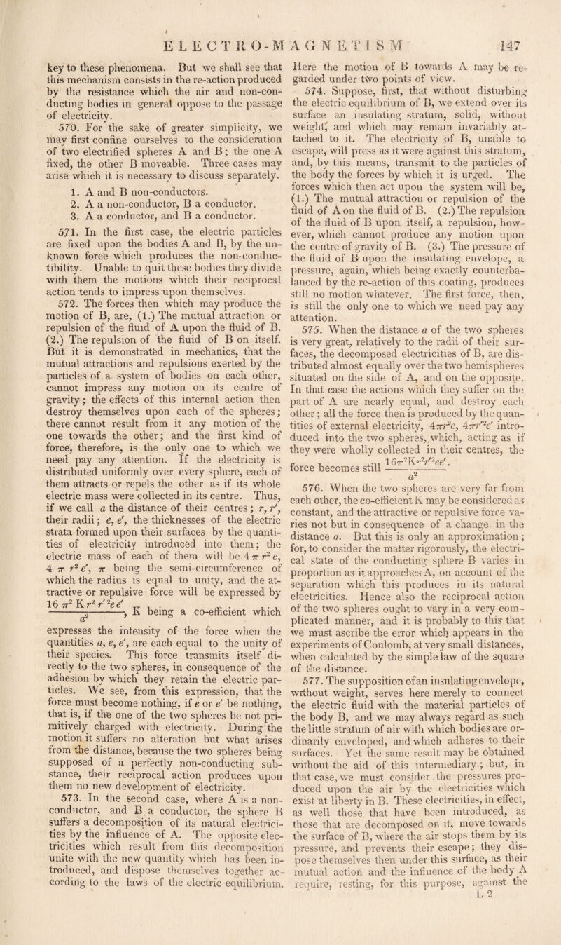 key to these phenomena. But we shall see that this mechanism consists in the re-action produced by the resistance wliich the air and non-con¬ ducting bodies in general oppose to the passage of electricity. 570. For the sake of greater simplicity, we may first confine ourselves to the consideration of two electrified spheres A and B; the one A fixed, the other B moveable. Three cases may arise which it is necessary to discuss separately. i 1. A and B non-conductors. 2. A a non-conductor, B a conductor. 3. A a conductor, and B a conductor. 5.71. In the first case, the electric particles are fixed upon the bodies A and B, by the un¬ known force which produces the non-conduc- tibility. Unable to quit these bodies they divide with them the motions which their reciprocal action tends to impress upon themselves. 572. The forces then which may produce the motion of B, are, (1.) The mutual attraction or repulsion of the fluid of A upon the fluid of B. (2.) The repulsion of the fluid of B on itself. But it is demonstrated in mechanics, that the mutual attractions and repulsions exerted by the particles of a system of bodies on each other, cannot impress any motion on its centre of gravity; the effects of this internal action then destroy themselves upon each of the spheres; there cannot result from it any motion of the one towards the other; and the first kind of force, therefore, is the only one to which we need pay any attention. If the electricity is distributed uniformly over every sphere, each of them attracts or repels the other as if its whole electric mass were collected, in its centre. Thus, if we call a the distance of their centres ; r, r'y their radii; e, e', the thicknesses of the electric strata formed upon their surfaces by the quanti¬ ties of electricity introduced into them; the electric mass of each of them will be 47rre, 4 7r r2 e', 7r being the semi-circumference of which the radius is equal to unity, and the at¬ tractive or repulsive force will be expressed by 1 6 7K T ^6, -^2-—, K being a co-efficient which expresses the intensity of the force when the quantities a, e, e', are each equal to the unity of their species. This force transmits itself di¬ rectly to the two spheres, in consequence of the adhesion by which they retain the electric par¬ ticles. We see, from this expression, that the force must become nothing, if e or e' be nothing, that is, if the one of the two spheres be not pri¬ mitively charged with electricity. During the motion it suffers no alteration but what arises from the distance, because the two spheres being supposed of a perfectly non-conducting sub¬ stance, their reciprocal action produces upon them no new development of electricity. 573. In the second case, where A is a non¬ conductor, and B a conductor, the sphere B suffers a decomposition of its natural electrici¬ ties by the influence of A. The opposite elec¬ tricities which result from this decomposition unite with the new quantity which has been in¬ troduced, and dispose themselves together ac¬ cording to the laws of the electric equilibrium. Here the motion of B towards A may be re¬ garded under two points of view. 574. Suppose, first, that without disturbing the electric equilibrium of B, we extend over its surface an insulating stratum, solid, without weight' and which may remain invariably at¬ tached to it. The electricity of B, unable to escape, will press as it were against this stratum, and, by this means, transmit to the particles of the body the forces by which it is urged. The forces which then act upon the system will be, (1.) The mutual attraction or repulsion of the fluid of Aon the fluid of B. (2.) The repulsion of the fluid of B upon itself, a repulsion, how¬ ever, which cannot produce any motion upon the centre of gravity of B. (3.) The pressure of the fluid of B upon the insulating envelope, a pressure, again, which being exactly counterba¬ lanced by the re-action of this coating, produces still no motion whatever. The first force, then, is still the only one to which we need pay any attention. 575. When the distance a of the two spheres is very great, relatively to the radii of their sur¬ faces, the decomposed electricities of B, are dis¬ tributed almost equally over the two hemispheres situated on the side of A, and on the opposite. In that case the actions which they suffer on the part of A are nearly equal, and destroy each other; all the force the'n is produced by the quan¬ tities of external electricity, 4trr2e, 47rr'V intro¬ duced into the two spheres,.which, acting as if they were wholly collected in their centres, the force becomes still ™***2*: a2 576. When the two spheres are very far from each other, the co-efficient K may be considered as constant, and the attractive or repulsive force va¬ ries not but in consequence of a change in the distance a. But this is only an approximation ; for, to consider the matter rigorously, the electri¬ cal state of the conducting sphere B varies in proportion as it approaches A, on account of the separation which this produces in its natural electricities. Hence also the reciprocal action of the two spheres ought to vary in a very com¬ plicated manner, and it is probably to this- that we must ascribe the error which appears in the experiments of Coulomb, at very small distances, when calculated by the simple law of the square of the distance. 577. The supposition of ail insulating envelope, without weight, serves here merely to connect the electric fluid with the material particles of the body B, and we may always regard as such the little stratum of air with which bodies are or¬ dinarily enveloped, and which adheres to their surfaces. Yet the same result may be obtained without the aid of this intermediary ; but, in that case, we must consider the pressures pro¬ duced upon the air by the electricities which exist at liberty in B. These electricities, in effect, as well those that have been introduced, as those that are decomposed on it, move towards the surface of B, where the air stops them by its pressure, and prevents their escape; they dis¬ pose themselves then under this surface, as their mutual action and the influence of the body A require, resting, for this purpose, against the