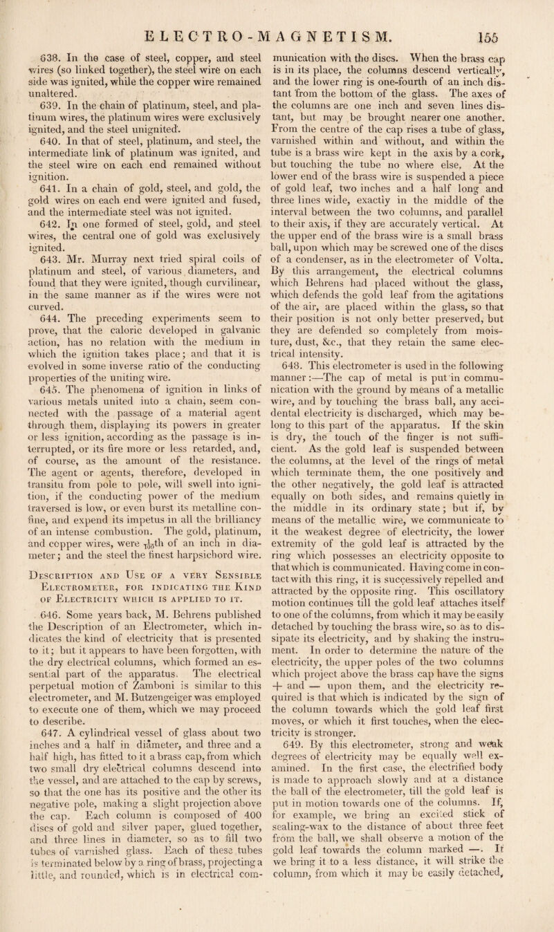 638. In the ease of steel, copper, and steel wires (so linked together), the steel wire on each side was ignited, while the copper wire remained unaltered. 639. In the chain of platinum, steel, and pla¬ tinum wires, the platinum wires were exclusively ignited, and the steel unignited'. 640. In that of steel, platinum, and steel, the intermediate link of platinum was ignited, and the steel wire on each end remained without ignition. 641. In a chain of gold, steel, and gold, the gold wires on each end were ignited and fused, and the intermediate steel was not ignited. 642. In one formed of steel, gold, and steel wires, the central one of gold was exclusively ignited. 643. Mr. Murray next tried spiral coils of platinum and steel, of various diameters, and found that they were ignited, though curvilinear, in the same manner as if the wires were not curved. 644. The preceding experiments seem to prove, that the caloric developed in galvanic action, has no relation with the medium in which the ignition takes place; and that it is evolved in some inverse ratio of the conducting properties of the uniting wire. 645. The phenomena of ignition in links of various metals united into a chain, seem con¬ nected with the passage of a material agent through them, displaying its powers in greater or less ignition, according as the passage is in¬ terrupted, or its fire more or less retarded, and, of course, as the amount of the resistance. The agent or agents, therefore, developed in transitu from pole to pole, will swell into igni¬ tion, if the conducting power of the medium traversed is low, or even burst its metalline con¬ fine, and expend its impetus in all the brilliancy of an intense combustion. The gold, platinum, and copper wires, were T^5th of an inch in dia¬ meter; and the steel the finest harpsichord wire. Description and Use of a very Sensible Electrometer, for indicating the Kind of Electricity which is applied to it. 646. Some years back, M. Behrens published the Description of an Electrometer, which in¬ dicates the kind of electricity that is presented to it; but it appears to have been forgotten, with the dry electrical columns, which formed an es¬ sential part of the apparatus. The electrical perpetual motion of Zamboni is similar to this electrometer, and M. Butzengeiger was employed to execute one of them, which we may proceed to describe. 647. A cylindrical vessel of glass about two inches and a half in diameter, and three and a half high, has fitted to it a brass cap, from which two small dry electrical columns descend into the vessel, and are attached to the cap by screws, so that the one has its positive and the other its negative pole, making a slight projection above the cap. Each column is composed of 400 discs of gold and silver paper, glued together, and three lines in diameter, so as to fill two tubes of varnished glass. Each of these , tubes is terminated below by a ring of brass, projecting a little, and rounded, which is in electrical com¬ munication with the discs. When the brass cap is in its place, the columns descend vertically, and the lower ring is one-fourth of an inch dis¬ tant from the bottom of the glass. The axes of the columns are one inch and seven lines dis¬ tant, but may be brought nearer one another. From the centre of the cap rises a tube of glass, varnished within and without, and within the tube is a brass wire kept in the axis by a cork, but touching the tube no where else. At the lower end of the brass wire is suspended a piece of gold leaf, two inches and a half long and three lines wide, exactly in the middle of the interval between the two columns, and parallel to their axis, if they are accurately vertical. At the upper end of the brass wire is a small brass ball, upon which may be screwed one of the discs of a condenser, as in the electrometer of Volta. By this arrangement, the electrical columns which Behrens had placed without the glass, which defends the gold leaf from the agitations of the air, are placed within the glass, so that their position is not only better preserved, but they are defended so completely from mois¬ ture, dust, &c., that, they retain the same elec¬ trical intensity. 648. This electrometer is used in the following manner:—The cap of metal is put in commu¬ nication with the ground by means of a metallic wire, and by touching the brass ball, any acci¬ dental electricity is discharged, which may be¬ long to this part of the apparatus. If the skin is dry, the touch of the finger is not suffi¬ cient. As the gold leaf is suspended between the columns, at the level of the rings of metal which terminate them, the one positively and the other negatively, the gold leaf is attracted equally on both sides, and remains quietly in the middle in its ordinary state; but if, by means of the metallic wire, we communicate to it the weakest degree of electricity, the lower extremity of the gold leaf is attracted hv the ring which possesses an electricity opposite to that which is communicated. Having come in con¬ tact with this ring, it is successively repelled and attracted by the opposite ring. This oscillatory motion continues till the gold leaf attaches itself to one of the columns, from which it may be easily detached by touching the brass wire, so as to dis¬ sipate its electricity, and by shaking the instru¬ ment. In order to determine the nature of the electricity, the upper poles of the two columns which project above the brass cap have the signs -}- and — upon them, and the electricity re¬ quired is that which is indicated by the sign of the column towards which the gold leaf first moves, or which it first touches, when the elec¬ tricity is stronger. 649. By this electrometer, strong and w^ak degrees of electricity may be equally well ex¬ amined. In the first case, the electrified body is made to approach slowly and at a distance the ball of the electrometer, till the gold leaf is put in motion towards one of the columns. If, for example, we bring an excited stick of sealing-wax to the distance of about three feet from the ball, we shall observe a motion of the gold leaf towards the column marked —. It we bring it to a less distance, it will strike the column, from which it may be easily detached,