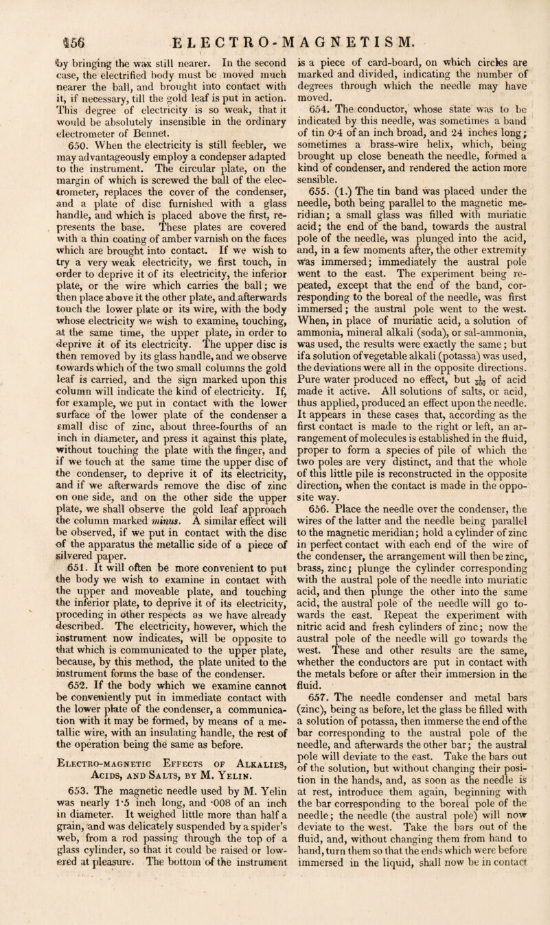 hy bringing the wax still nearer. In the second case, the electrified body must be moved much nearer the ball, and brought into contact with it, if necessary, till the gold leaf is put in action. This degree of electricity is so weak, that it would be absolutely insensible in the ordinary electrometer of Bennet. 650. When the electricity is still feebler, we may advantageously employ a condenser adapted to the instrument. The circular plate, on the margin of which is screwed the ball of the elec¬ trometer, replaces the cover of the condenser, and a plate of disc furnished with a glass handle, and which is placed above the first, re¬ presents the base. These plates are covered with a thin coating of amber varnish on the faces which are brought into contact. If we wish to try a very weak electricity, we first touch, in order to deprive it of its electricity, the inferior plate, or the wire which carries the ball; we then place above it the other plate, and.afterwards touch the lower plate or its wire, with the body whose electricity we wish to examine, touching, at the same time, the upper plate, in order to deprive it of its electricity. The upper disc is then removed by its glass handle, and we observe towards which of the two small columns the gold leaf is carried, and the sign marked upon this column will indicate the kind of electricity. If, for example, we put in contact with the lower surface of the lower plate of the condenser a email disc of zinc, about three-fourths of an inch in diameter, and press it against this plate, without touching the plate with the finger, and if we touch at the same time the upper disc of the condenser, to deprive it of its electricity, and if we afterwards remove the disc of zinc on one side, and on the other side the upper plate, we shall observe the gold leaf approach the column marked minus. A similar effect will be observed, if we put in contact with the disc of the apparatus the metallic side of a piece of silvered paper. 651. It will often be more convenient to put the body we wish to examine in contact with the upper and moveable plate, and touching the inferior plate, to deprive it of its electricity, proceding in other respects as we have already described. The electricity, however, which the instrument now indicates, will be opposite to that which is communicated to the upper plate, because, by this method, the plate united to the instrument forms the base of the condenser. 652. If the body which we examine cannot be conveniently put in immediate contact with the lower plate of the condenser, a communica¬ tion with it may be formed, by means of a me¬ tallic wire, with an insulating handle, the rest of the operation being the same as before. Electro-magnetic Effects of Alkalies, Acids, and Salts, by M. Yelin. 653. The magnetic needle used by M. Yelin was nearly 1*5 inch long, and -008 of an inch in diameter. It weighed little more than half a grain, and was delicately suspended by a spider’s web, from a rod passing through the top of a glass cylinder, so that it could be raised or low¬ ered at pleasure. The bottom of the instrument is a piece of card-board, on which circles are marked and divided, indicating the number of degrees through which the needle may have moved. 654. The conductor, whose state was to be indicated by this needle, was sometimes a band of tin 0‘4 of an inch broad, and 24 inches long; sometimes a brass-wire helix, which, being brought up close beneath the needle, formed a kind of condenser, and rendered the action more sensible. 655. (1.) The tin band was placed under the needle, both being parallel to the magnetic me¬ ridian: a small glass was filled with muriatic acid; the end of the band, towards the austral pole of the needle, was plunged into the acid, and, in a few moments after, the other extremity was immersed; immediately the austral pole went to the east. The experiment being re¬ peated, except that the end of the band, cor¬ responding to the boreal of the needle, was first immersed; the austral pole went to the west. When, in place of muriatic acid, a solution of ammonia, mineral alkali (soda), or sal-ammonia, was used, the results were exactly the same; but if a solution of vegetable alkali (potassa) was used, the deviations were all in the opposite directions. Pure water produced no effect, but ^ of acid made it active. All solutions of salts, or acid, thus applied, produced an effect upon the needle. It appears in these cases that, according as the first contact is made to the right or left, an ar¬ rangement of molecules is established in the fluid, proper to form a species of pile of which the two poles are very distinct, and that the whole of this little pile is reconstructed in the opposite direction, when the contact is made in the oppo¬ site way. 656. Place the needle over the condenser, the wires of the latter and the needle being parallel to the magnetic meridian; hold a cylinder of zinc in perfect contact with each end of the wire of the condenser, the arrangement will then be zinc, brass, zinc; plunge the cylinder corresponding with the austral pole of the needle into muriatic acid, and then plunge the other into the same acid, the austral pole of the needle will go to¬ wards the east. Repeat the experiment with nitric acid and fresh cylinders of zinc; now the austral pole of the needle will go towards the west. These and other results are the same, whether the conductors are put in contact with the metals before or after their immersion in the fluid. 657. The needle condenser and metal bars (zinc), being as before, let the glass be filled with a solution of potassa, then immerse the end of the bar corresponding to the austral pole of the needle, and afterwards the other bar; the austral pole will deviate to the east. Take the bars out of the solution, but without changing their posi¬ tion in the hands, and, as soon as the needle is at rest, introduce them again, beginning with the bar corresponding to the boreal pole of the needle; the needle (the austral pole) will now deviate to the west. Take the bars out of the fluid, and, without changing them from hand to hand, turn them so that the ends which were before immersed in the liquid, shall now be in contact