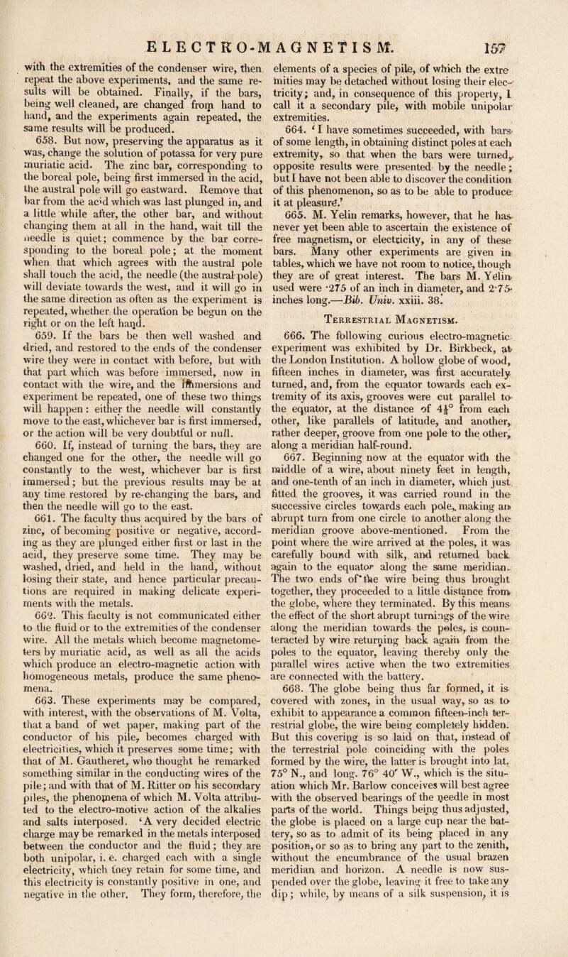 with the extremities of the condenser wire, then repeat the above experiments, and the same re¬ sults will be obtained. Finally, if the bars, being well cleaned, are changed from hand to hand, and the experiments again repeated, the same results will be produced. 658. But now, preserving the apparatus as it was, change the solution of potassa for very pure muriatic acid. The zinc bar, corresponding to the boreal pole, being first immersed in the acid, the austral pole will go eastward. Remove that bar from the ac’d which was last plunged in, and a little while after, the other bar, and without changing them at all in the hand, wait till the needle is quiet; commence by the bar corre¬ sponding to the boreal pole; at the moment when that which agrees with the austral pole shall touch the acid, the needle (the australpole) will deviate towards the west, and it will go in the same direction as often as the experiment is repeated, whether the operation be begun on the right or on the left haijd. 659. If the bars be then well washed and dried, and restored to the ends of the condenser wire they were in contact with before, but with that part which was before immersed, now in contact with the wire, and the ifemersions and experiment be repeated, one of these two things will happen: either the needle will constantly move to the east, whichever bar is first immersed, or the action will be very doubtful or null. 660. If, instead of turning the bars, they are changed one for the other, the needle will go constantly to the west, whichever bar is first immersed; but the previous results may be at apy time restored by re-changing the bars, and then the needle will go to the east. 661. The faculty thus acquired by the bars of zinc, of becoming positive or negative, accord¬ ing as they are plunged either first or last in the acid, they preserve some time. They may be washed, dried, and held in the hand, without losing their state, and hence particular precau¬ tions are required in making delicate experi¬ ments with the metals. 662. This faculty is not communicated either to the fluid or to the extremities of the condenser wire. All the metals which become magnetome¬ ters by muriatic acid, as well as all the acids which produce an electro-magnetic action with homogeneous metals, produce the same pheno¬ mena. 663. These experiments may be compared, with interest, with the observations of M. Volta, that a band of wet paper, making part of the conductor of his pile, becomes charged with electricities, which it preserves some time; with that of M. Gautheret, who thought he remarked something similar in the conducting wires of the pile; and with that of M. Ritter on his secondary piles, the phenomena of which M. Volta attribu¬ ted to the electro-motive action of the alkalies and salts interposed. ‘A very decided electric charge may be remarked in the metals interposed between the conductor and the fluid; they are both unipolar, i. e. charged each with a single electricity, which they retain for some time, and this electricity is constantly positive in one, and negative in the other. They form, therefore, the elements of a species of pile, of which the extre hiities may be detached without losing their elec¬ tricity ; and, in consequence of this property, 1 call it a secondary pile, with mobile unipolar extremities. 664. i I have sometimes succeeded, with bars- of some length, in obtaining distinct poles at each extremity, so that when the bars were turned,, opposite results were presented by the needle; but I have not been able to discover the condition of this phenomenon, so as to be able to produce it at pleasure'.’ 665. M. Yelin remarks, however, that he has never yet been able to ascertain the existence of free magnetism, or electricity, in any of these bars. Many other experiments are given in tables, which we have not room to notice, though they are of great interest. The bars M. Yelin used were *275 of an inch in diameter, and 2‘75- inches long.—Bib. Univ. xxiii. 38. Terrestrial Magnetism. 666. The following curious electro-magnetic; experiment was exhibited by Dr. Birkbeck, al the London Institution. A hollow globe of wood, fifteen inches in diameter, was first accurately turned, and, from the equator towards each ex¬ tremity of its axis, grooves were cut parallel to- the equator, at the distance of 4£° from each other, like parallels of latitude, and another, rather deeper, groove from one pole to the other, along a meridian half-round. 667. Beginning now at the equator with the middle of a wire, about ninety feet in length, and one-tenth of an inch in diameter, which just fitted the grooves, it was carried round in the successive circles towards each pole,, making an abrupt turn from one circle to another along the meridian groove above-mentioned. From the point where the wire arrived at the poles, it was carefully bound with silk, and returned back again to the equator along the same meridian. The two ends of'the wire being thus brought together, they proceeded to a little distance from the globe, where they terminated. By this means the effect of the short abrupt turnings of the wire along the meridian towards the poles,, is coun¬ teracted by wire returning back again from the poles to the equator, leaving thereby only the parallel wires active when the two extremities are connected with the battery. 668. The globe being thus far formed, it is covered with zones, in the usual way, so as to exhibit to appearance a common fifteen-inch ter¬ restrial globe, the wire being completely hidden. But this covering is so laid on that, instead of the terrestrial pole coinciding with the poles formed by the wire, the latter is brought into lat. 75° N., and long. 76° 40'' W., which is the situ¬ ation which Mr. Barlow conceives will best agree with the observed bearings of the peedle in most parts of the world. Things being thus adjusted, the globe is placed on a large cup near the bat¬ tery, so as to admit of its being placed in any position, or so as to bring any part to the zenith, without the encumbrance of the usual brazen meridian and horizon. A needle is now sus¬ pended over the globe, leaving it free to take any dip; while, by means of a silk suspension, it is