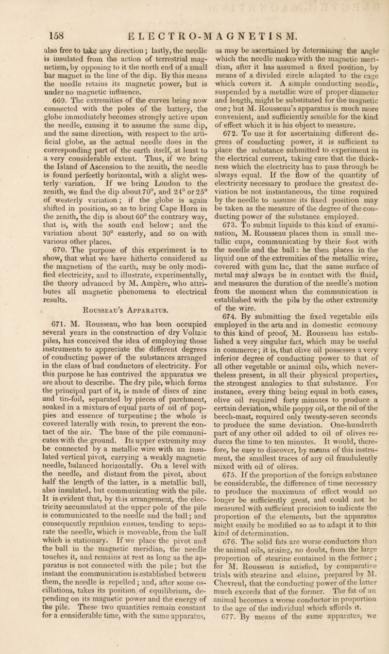 also free to take any direction; lastly, the needle is insulated from the action of terrestrial mag¬ netism, by opposing to it the north end of a small bar magnet in the line of the dip. By this means the needle retains its magnetic power, but is under no magnetic influence. 669. The extremities of the curves being now connected with the poles of the battery, the globe immediately becomes strongly active upon the needle, causing it to assume the same dip, and the same direction, with respect to the arti¬ ficial globe, as the actual needle does in the corresponding part of the earth itself, at least to a very considerable extent. Thus, if we bring the Island of Ascension to the zenith, the needle is found perfeetly horizontal, with a slight wes¬ terly variation. If we bring London to the zenith, we find the dip about 70°, and 24° or 25° of westerly variation; if the globe is again shifted in position, so as to bring Cape Horn in the zenith, the dip is about 60° the contrary way, that is, with the south end below; and the variation about 30° easterly, and so on with various other places. 670. The purpose of this experiment is to show, that what we have hitherto considered as the magnetism of the earth, may be only modi¬ fied electricity, and to illustrate, experimentally, the theory advanced by M. Amphre, who attri¬ butes all magnetic phenomena to electrical results. Rousseau’s Apparatus. 671. M. Rousseau, who has been occupied several years in the construction of dry Voltaic piles, has conceived the idea of employing those instruments to appreciate the different degrees of conducting power of the substances arranged in the class of bad conductors of electricity. For this purpose he has contrived the apparatus we are about to describe. The dry pile, which forms the principal part of it, is made of discs of zinc and tin-foil, separated by pieces of parchment, soaked in a mixture of equal parts of oil of pop¬ pies and essence of turpentine; the whole is covered laterally with resin, to prevent the con¬ tact of the air. The base of the pile communi¬ cates with the ground. Its upper extremity may be connected by a metallic wire with an insu¬ lated vertical pivot, carrying a weakly magnetic needle, balanced horizontally. On a level with the needle, and distant from the pivot, about half the length of the latter, is a metallic ball, also insulated, but communicating with the pile. It is evident that, by this arrangement, the elec¬ tricity accumulated at the upper pole of the pile is communicated to the needle and the ball; and consequently repulsion ensues, tending to sepa¬ rate the needle, which is moveable, from the ball which is stationary. If we place the pivot and the ball in the magnetic meridian, the needle touches it, and remains at rest as long as the ap¬ paratus is not connected with the pile; but the instant the communication is established between them, the needle is repelled; and, after some os¬ cillations, takes its position of equilibrium, de¬ pending on its magnetic power and the energy of the pile. These two quantities remain constant for a considerable time, with the same apparatus, as may be ascertained by determining the angle which the needle makes with the magnetic meri¬ dian, after it has assumed a fixed position, by means of a divided circle adapted to the cage which covers it. A simple conducting needle, suspended by a metallic wire of proper diameter and length, might be substituted for the magnetic one; but M. Rousseau’s apparatus is much more convenient, and sufficiently sensible for the kind of effect which it is his object to measure. 672. To use it for ascertaining different de¬ grees of conducting power, it is sufficient to place the substance submitted to experiment in the electrical current, taking care that the thick¬ ness which the electricity has to pass through be always equal. If the flow of the quantity of electricity necessary to produce the greatest de¬ viation be not instantaneous, the time required by the needle to assume its fixed position may be taken as the measure of the degree of the con¬ ducting power of the substance employed. 673. To submit liquids to this kind of exami¬ nation, M. Rousseau places them in small me¬ tallic cups, communicating by their foot with the needle and the ball: he then places in the liquid one of the extremities of the metallic wire, covered with gum lac, that the same surface of metal may always be in contact with the fluid, and measures the duration of the needle’s motion from the moment when the communication is established with the pile by the other extremity of the wire. 674. By submitting the fixed vegetable oils employed in the arts and in domestic economy to this kind of proof, M. Rousseau has estab¬ lished a very singular fact, which may be useful in commerce; it is, that olive oil possesses a very inferior degree of conducting power to that of all other vegetable or animal oils, which never¬ theless present, in all their physical properties, the strongest analogies to that substance. For instance, every thing being equal in both cases, olive oil required forty minutes to produce a certain deviation, while poppy oil, or the oil of the beech-mast, required only twenty-seven seconds to produce the same deviation. One-hundreth part of any other oil added to oil of olives re¬ duces the time to ten minutes. It would, there¬ fore, be easy to discover, by means of this instru¬ ment, the smallest traces of any oil fraudulently mixed with oil of olives. 675. If the proportion of the foreign substance be considerable, the difference of time necessary to produce the maximum of effect would no longer be sufficiently great, and could not be measured with sufficient precision to indicate the proportion of the elements, but the apparatus might easily be modified so as to adapt it to this kind of determination. 676. The solid fats are worse conductors than the animal oils, arising, no doubt, from the large proportion of stearine contained in the former; for M. Rousseau is satisfied, by comparative trials with stearine and -elaine, prepared by hi. Chevreul, that the conducting power of the latter much exceeds that of the former. The fat of an animal becomes a worse conductor in proportion to the age of the individual which affords it. 677. By means of the same apparatus, we